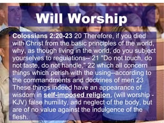 Will Worship


Colossians 2:20-23 20 Therefore, if you died
with Christ from the basic principles of the world,
why, as though living in the world, do you subject
yourselves to regulations-- 21 "Do not touch, do
not taste, do not handle," 22 which all concern
things which perish with the using--according to
the commandments and doctrines of men 23
These things indeed have an appearance of
wisdom in self-imposed religion, (will worship KJV) false humility, and neglect of the body, but
are of no value against the indulgence of the
flesh.

 