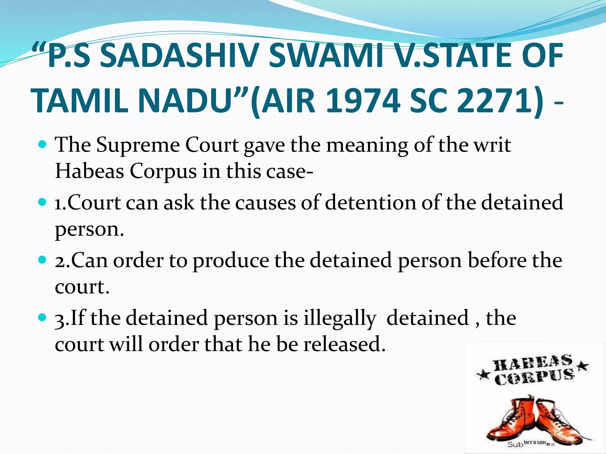 “P.S SADASHIV SWAMI V.STATE OF
TAMIL NADU”(AIR 1974 SC 2271) -
 The Supreme Court gave the meaning of the writ
Habeas Corpus in this case-
 1.Court can ask the causes of detention of the detained
person.
 2.Can order to produce the detained person before the
court.
 3.If the detained person is illegally detained , the
court will order that he be released.
 