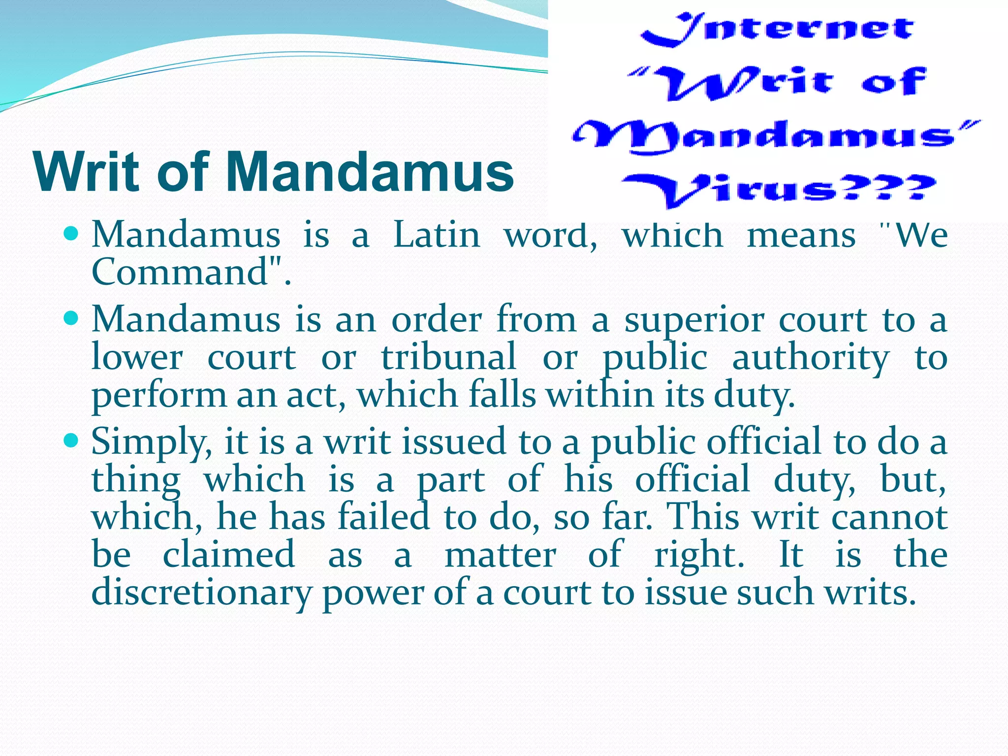 Writ of Mandamus
 Mandamus is a Latin word, which means "We
Command".
 Mandamus is an order from a superior court to a
lower court or tribunal or public authority to
perform an act, which falls within its duty.
 Simply, it is a writ issued to a public official to do a
thing which is a part of his official duty, but,
which, he has failed to do, so far. This writ cannot
be claimed as a matter of right. It is the
discretionary power of a court to issue such writs.
 
