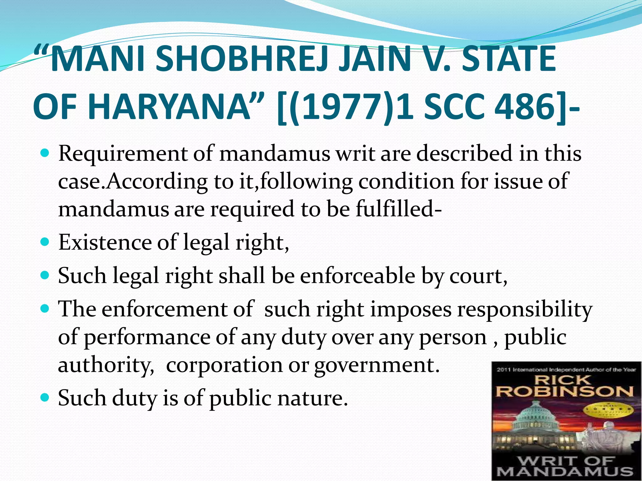 “MANI SHOBHREJ JAIN V. STATE
OF HARYANA” [(1977)1 SCC 486]-
 Requirement of mandamus writ are described in this
case.According to it,following condition for issue of
mandamus are required to be fulfilled-
 Existence of legal right,
 Such legal right shall be enforceable by court,
 The enforcement of such right imposes responsibility
of performance of any duty over any person , public
authority, corporation or government.
 Such duty is of public nature.
 