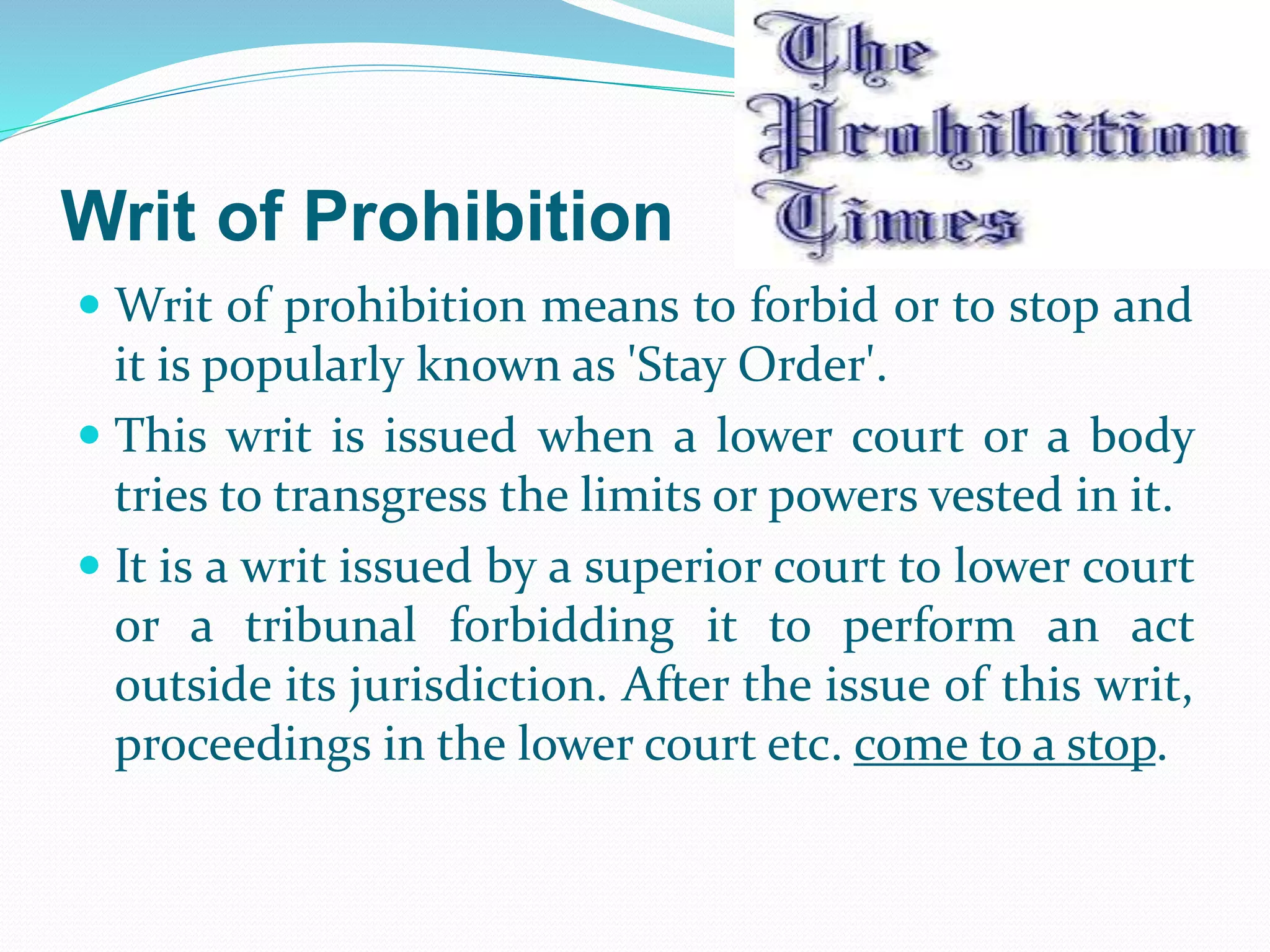 Writ of Prohibition
 Writ of prohibition means to forbid or to stop and
it is popularly known as 'Stay Order'.
 This writ is issued when a lower court or a body
tries to transgress the limits or powers vested in it.
 It is a writ issued by a superior court to lower court
or a tribunal forbidding it to perform an act
outside its jurisdiction. After the issue of this writ,
proceedings in the lower court etc. come to a stop.
 