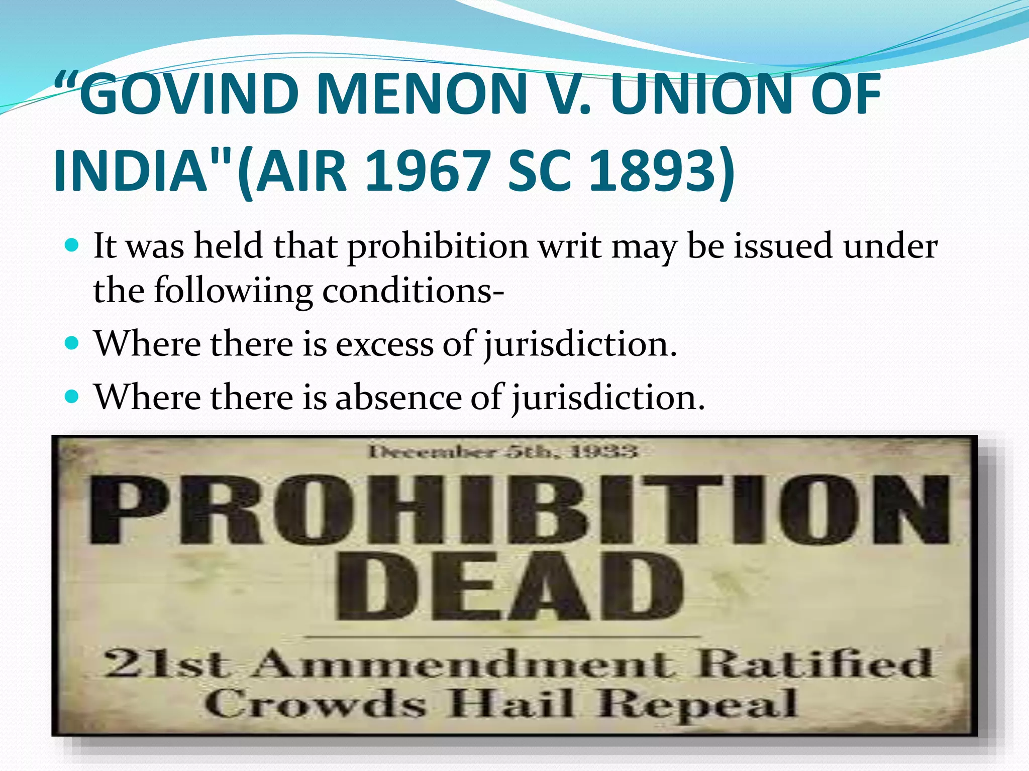 “GOVIND MENON V. UNION OF
INDIA"(AIR 1967 SC 1893)
 It was held that prohibition writ may be issued under
the followiing conditions-
 Where there is excess of jurisdiction.
 Where there is absence of jurisdiction.
 