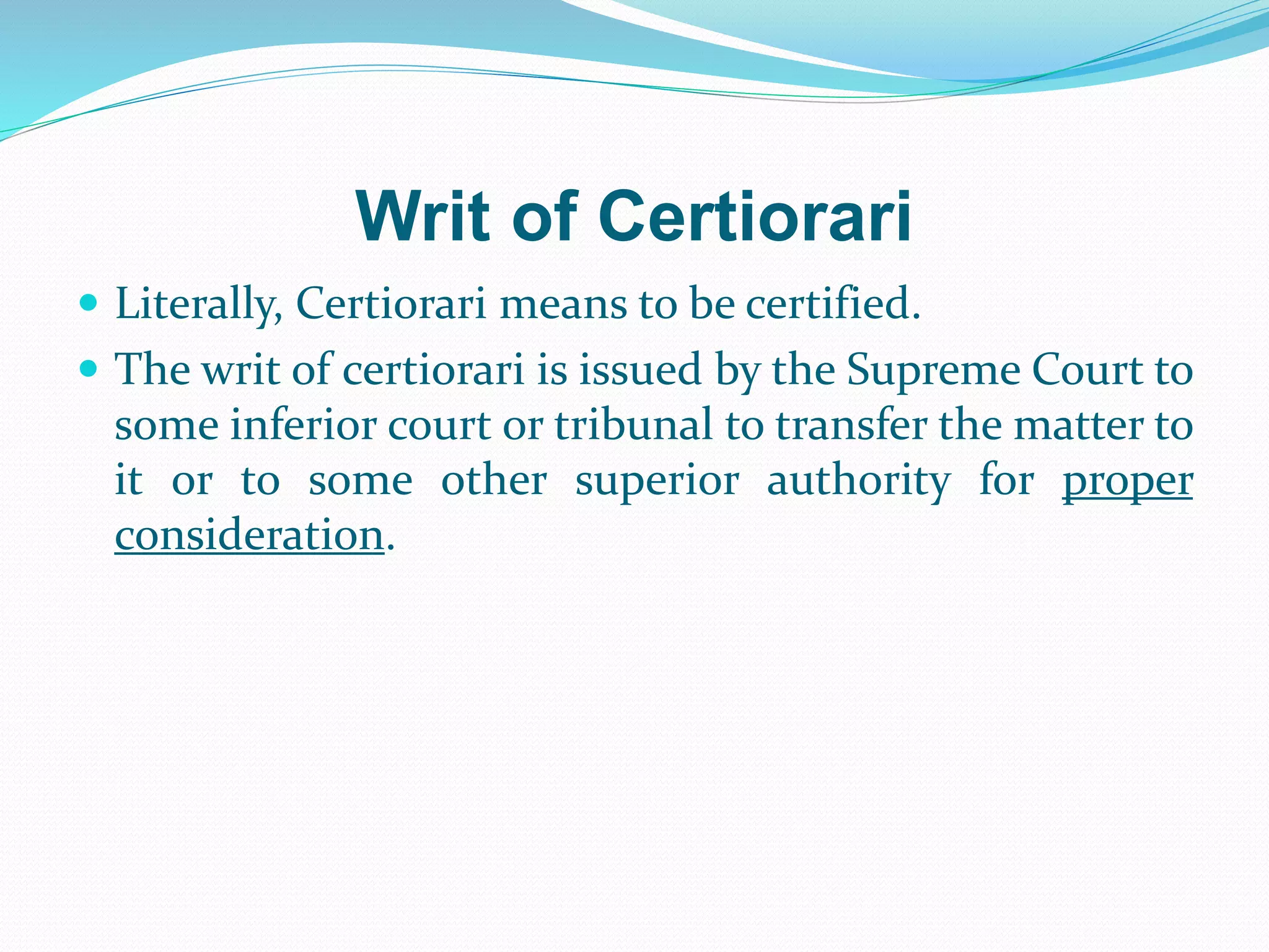 Writ of Certiorari
 Literally, Certiorari means to be certified.
 The writ of certiorari is issued by the Supreme Court to
some inferior court or tribunal to transfer the matter to
it or to some other superior authority for proper
consideration.
 