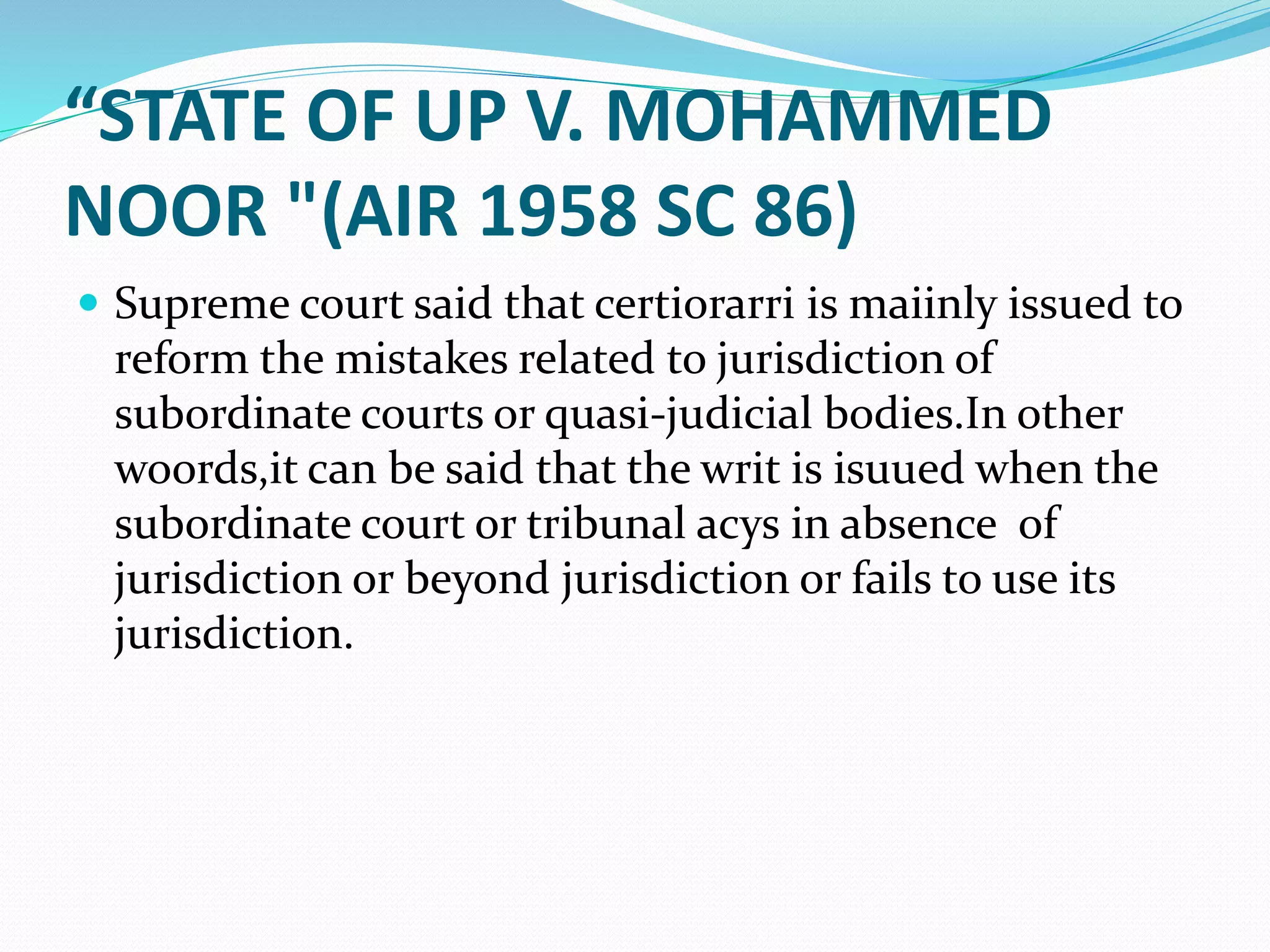 “STATE OF UP V. MOHAMMED
NOOR "(AIR 1958 SC 86)
 Supreme court said that certiorarri is maiinly issued to
reform the mistakes related to jurisdiction of
subordinate courts or quasi-judicial bodies.In other
woords,it can be said that the writ is isuued when the
subordinate court or tribunal acys in absence of
jurisdiction or beyond jurisdiction or fails to use its
jurisdiction.
 