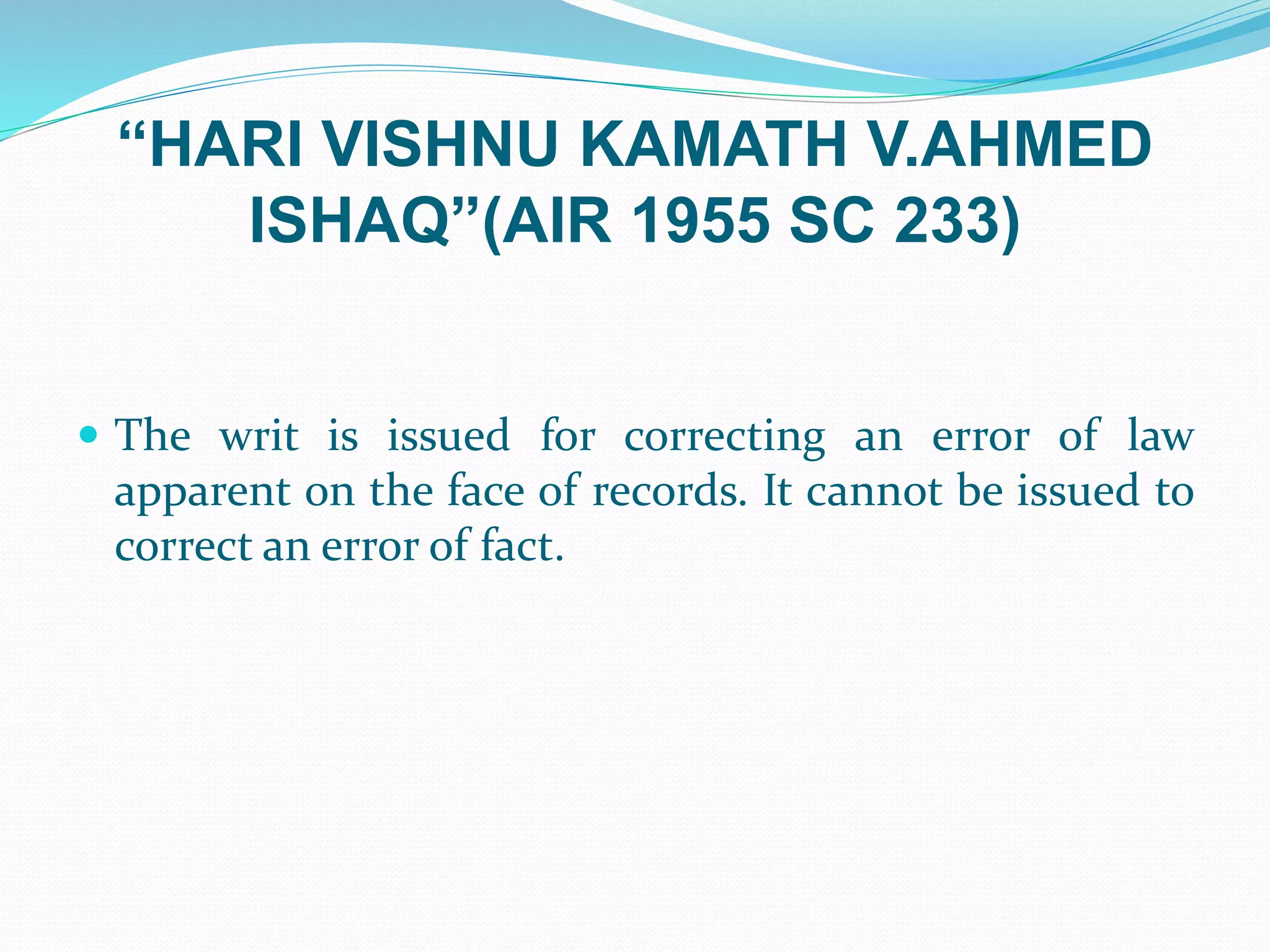 “HARI VISHNU KAMATH V.AHMED
ISHAQ”(AIR 1955 SC 233)
 The writ is issued for correcting an error of law
apparent on the face of records. It cannot be issued to
correct an error of fact.
 