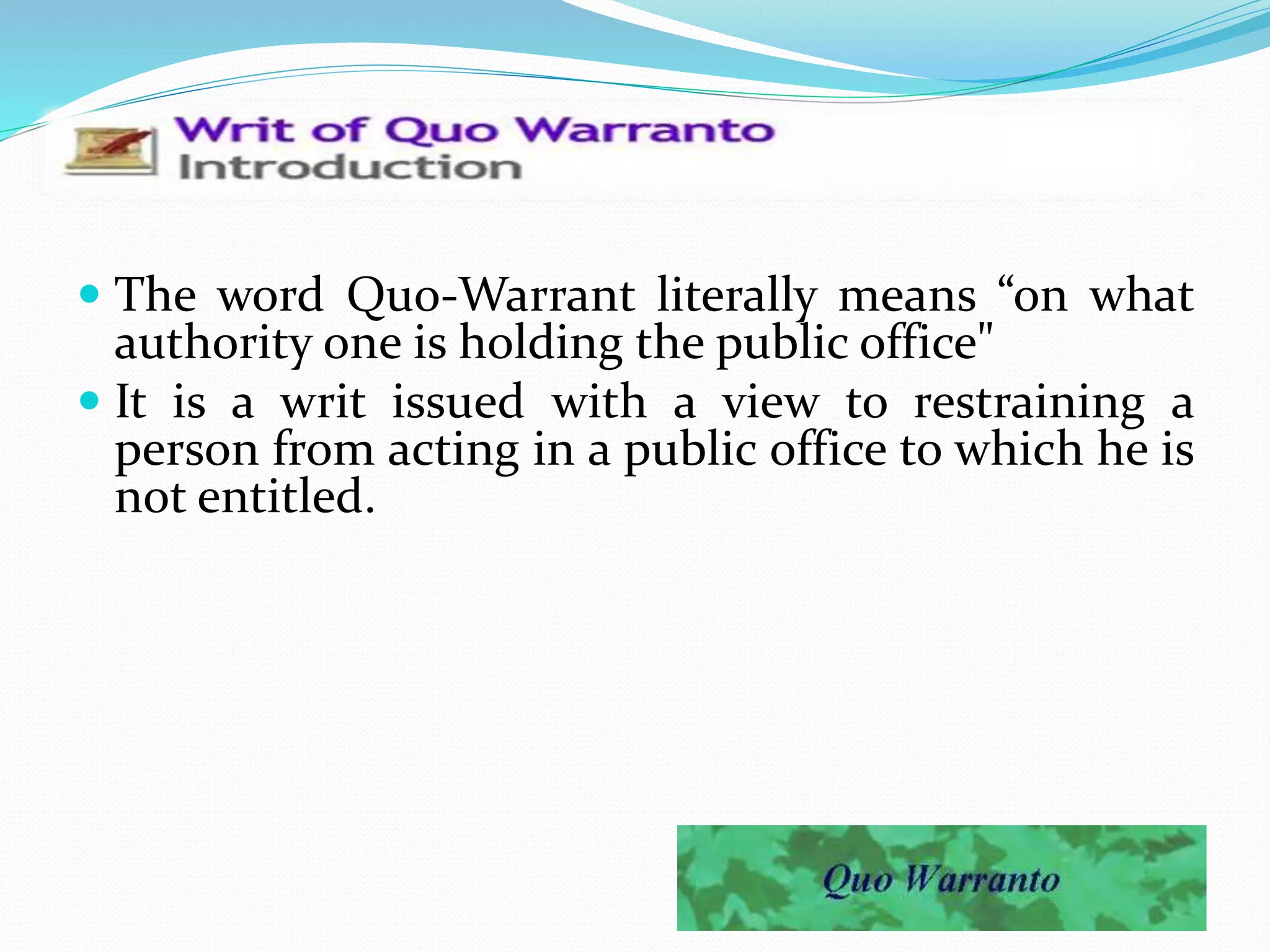  The word Quo-Warrant literally means “on what
authority one is holding the public office"
 It is a writ issued with a view to restraining a
person from acting in a public office to which he is
not entitled.
 