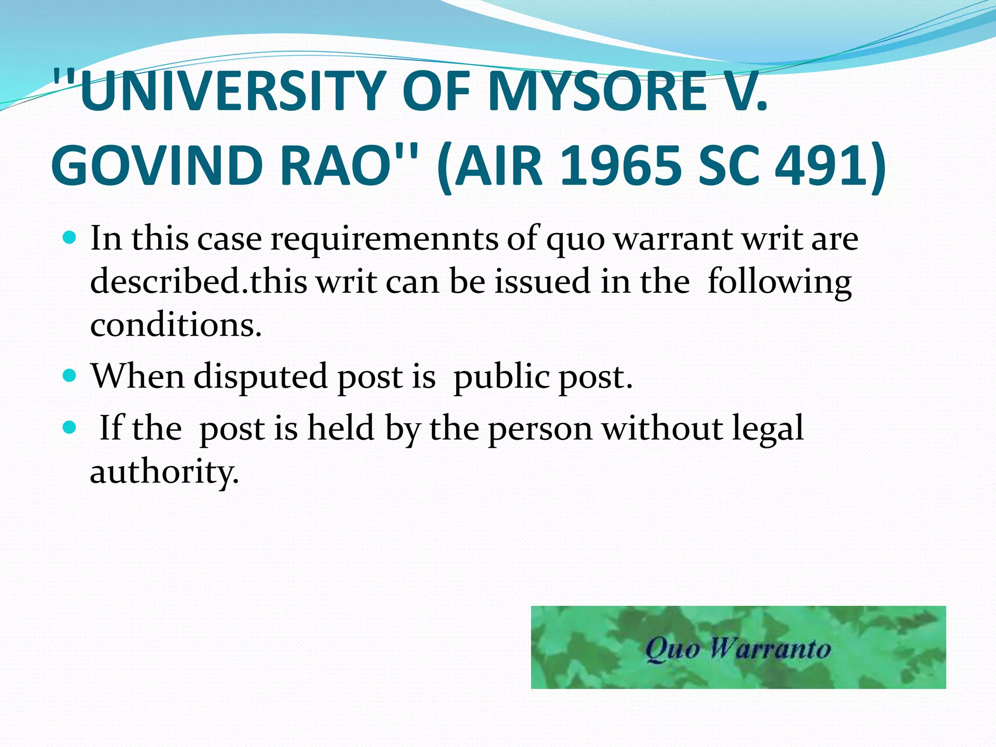 ''UNIVERSITY OF MYSORE V.
GOVIND RAO'' (AIR 1965 SC 491)
 In this case requiremennts of quo warrant writ are
described.this writ can be issued in the following
conditions.
 When disputed post is public post.
 If the post is held by the person without legal
authority.
 