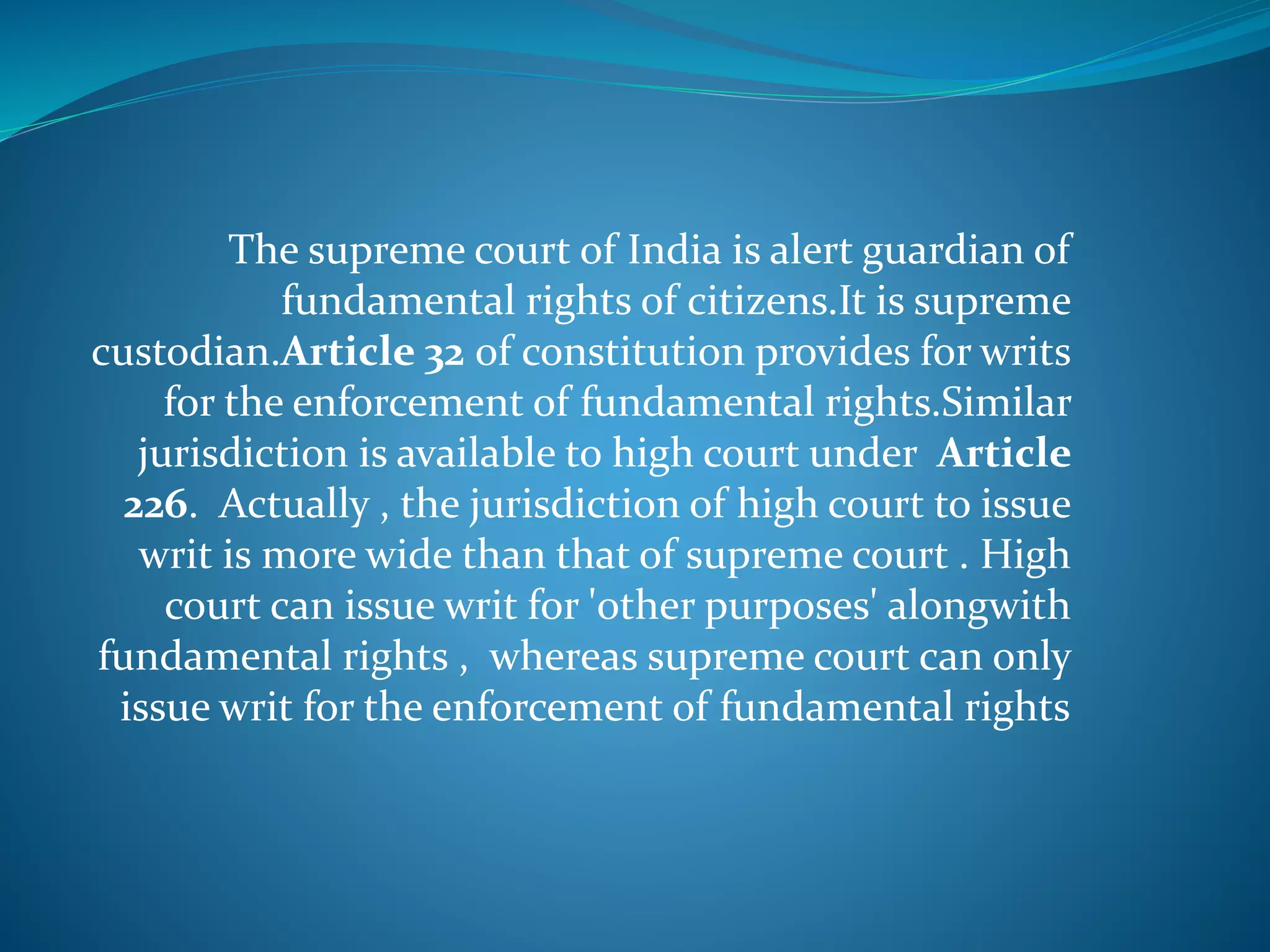 The supreme court of India is alert guardian of
fundamental rights of citizens.It is supreme
custodian.Article 32 of constitution provides for writs
for the enforcement of fundamental rights.Similar
jurisdiction is available to high court under Article
226. Actually , the jurisdiction of high court to issue
writ is more wide than that of supreme court . High
court can issue writ for 'other purposes' alongwith
fundamental rights , whereas supreme court can only
issue writ for the enforcement of fundamental rights
 