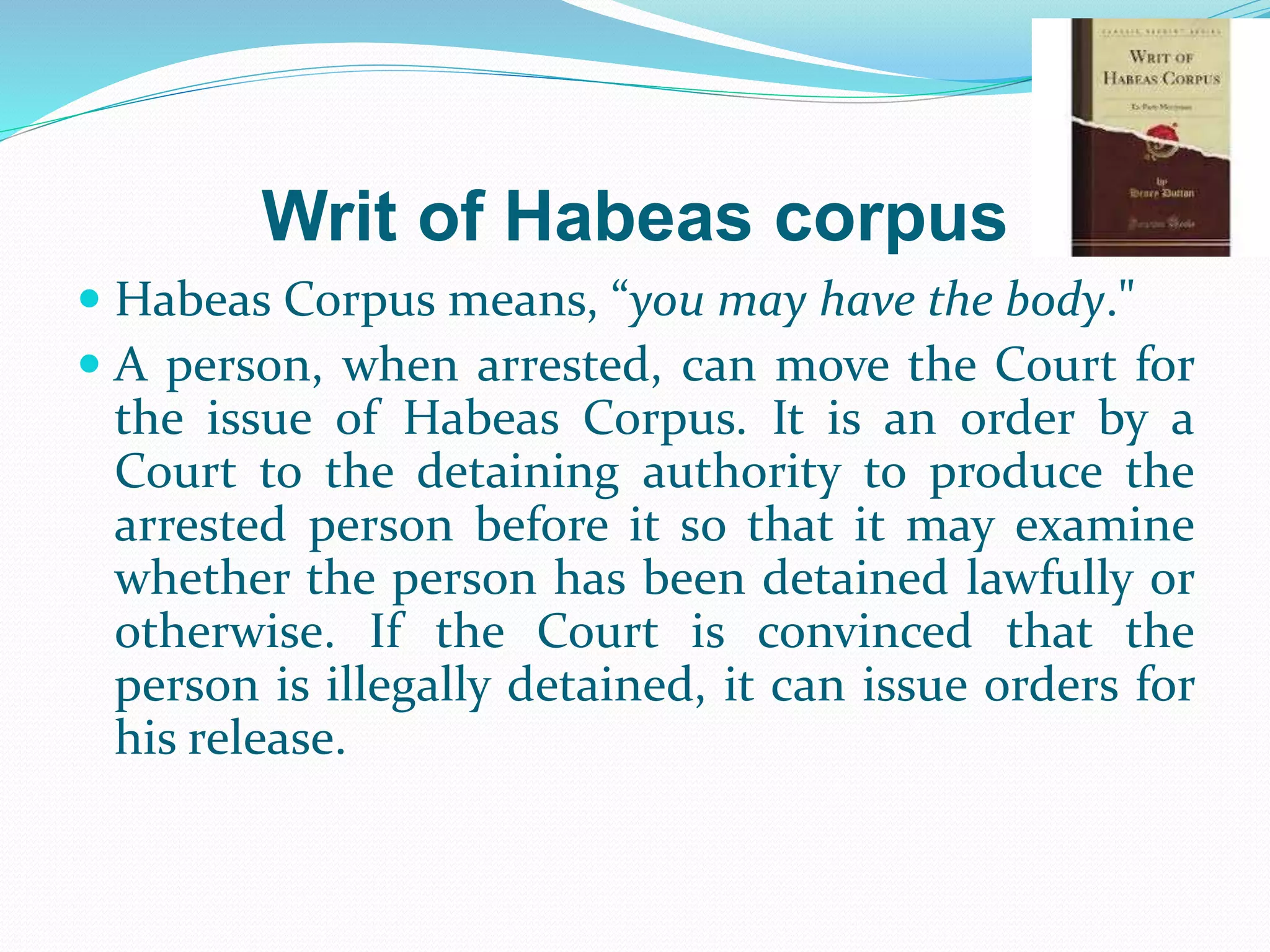 Writ of Habeas corpus
 Habeas Corpus means, “you may have the body."
 A person, when arrested, can move the Court for
the issue of Habeas Corpus. It is an order by a
Court to the detaining authority to produce the
arrested person before it so that it may examine
whether the person has been detained lawfully or
otherwise. If the Court is convinced that the
person is illegally detained, it can issue orders for
his release.
 