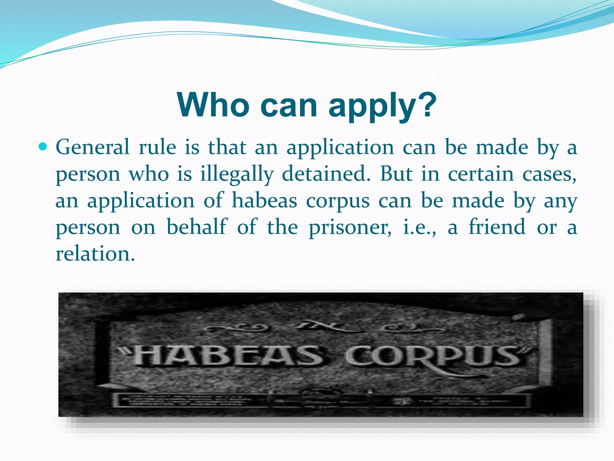 Who can apply?
 General rule is that an application can be made by a
person who is illegally detained. But in certain cases,
an application of habeas corpus can be made by any
person on behalf of the prisoner, i.e., a friend or a
relation.
 