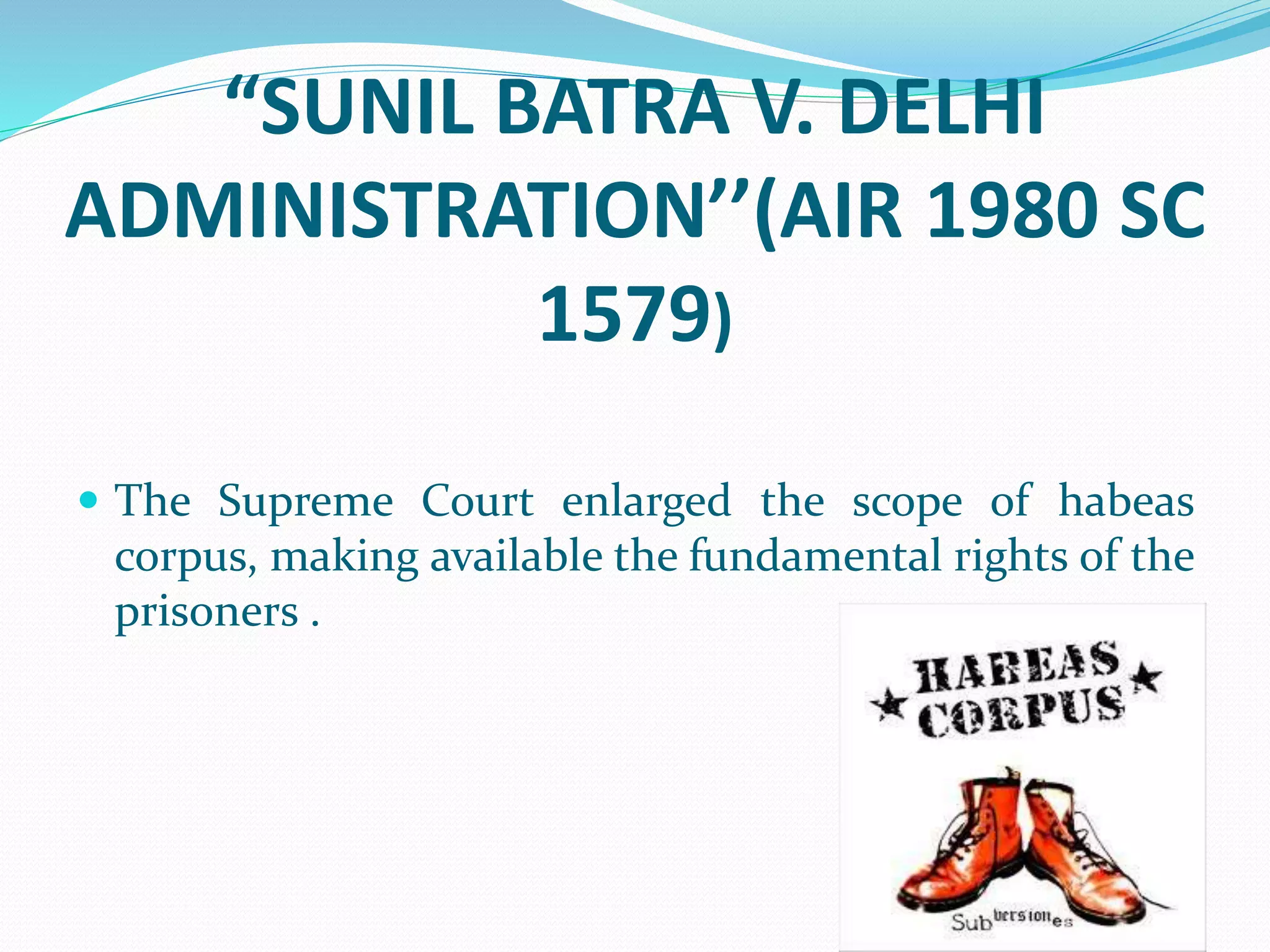 “SUNIL BATRA V. DELHI
ADMINISTRATION’’(AIR 1980 SC
1579)
 The Supreme Court enlarged the scope of habeas
corpus, making available the fundamental rights of the
prisoners .
 