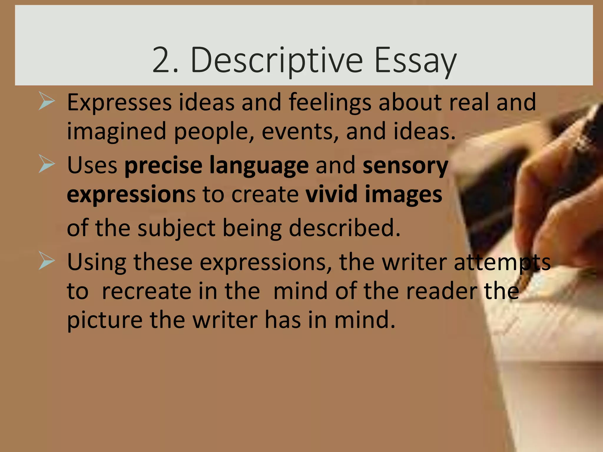 2. Descriptive Essay
 Expresses ideas and feelings about real and
imagined people, events, and ideas.
 Uses precise language and sensory
expressions to create vivid images
of the subject being described.
 Using these expressions, the writer attempts
to recreate in the mind of the reader the
picture the writer has in mind.
 