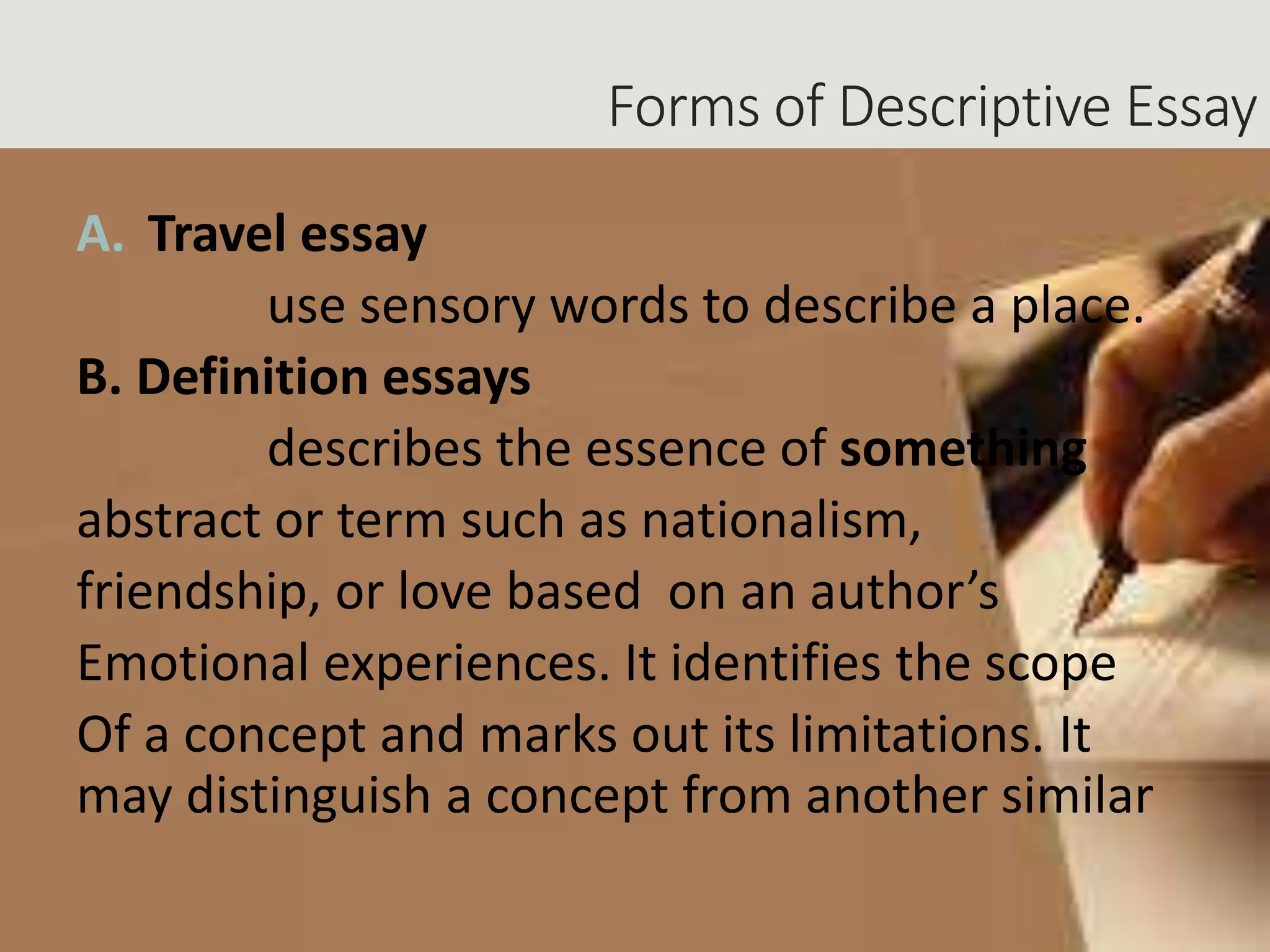Forms of Descriptive Essay
A. Travel essay
use sensory words to describe a place.
B. Definition essays
describes the essence of something
abstract or term such as nationalism,
friendship, or love based on an author’s
Emotional experiences. It identifies the scope
Of a concept and marks out its limitations. It
may distinguish a concept from another similar
 