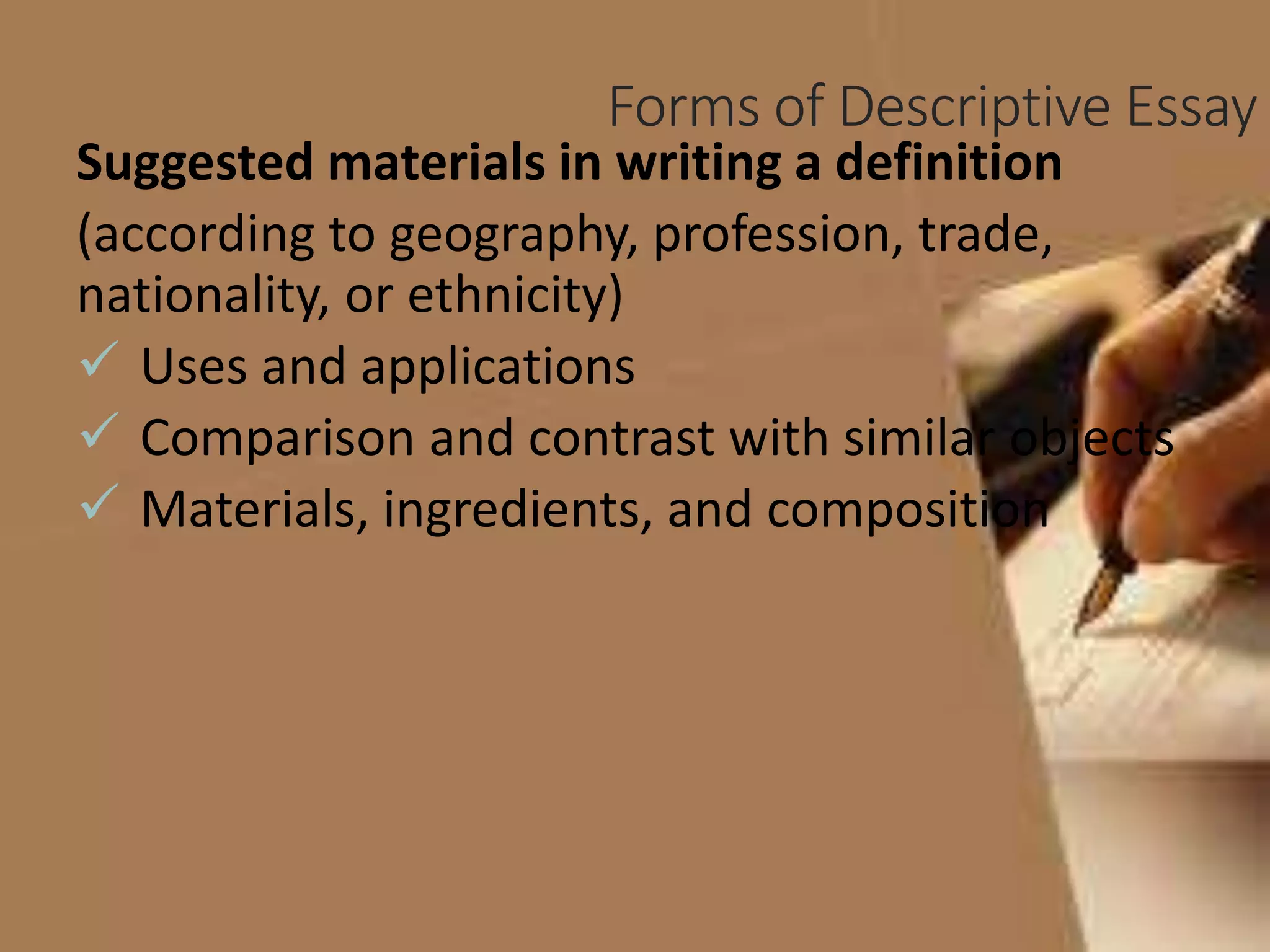 Forms of Descriptive Essay
Suggested materials in writing a definition
(according to geography, profession, trade,
nationality, or ethnicity)
 Uses and applications
 Comparison and contrast with similar objects
 Materials, ingredients, and composition
 
