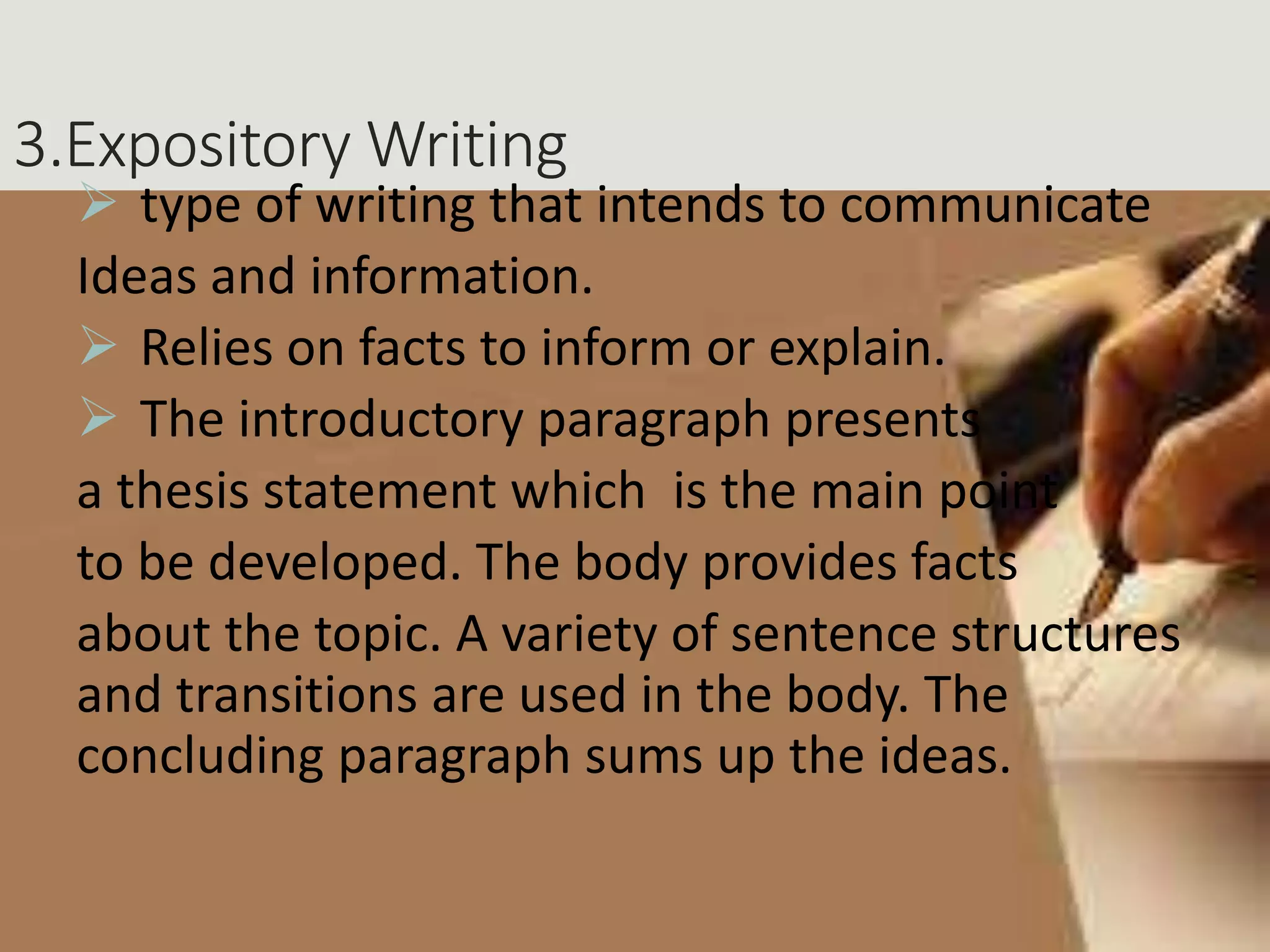 3.Expository Writing
 type of writing that intends to communicate
Ideas and information.
 Relies on facts to inform or explain.
 The introductory paragraph presents
a thesis statement which is the main point
to be developed. The body provides facts
about the topic. A variety of sentence structures
and transitions are used in the body. The
concluding paragraph sums up the ideas.
 