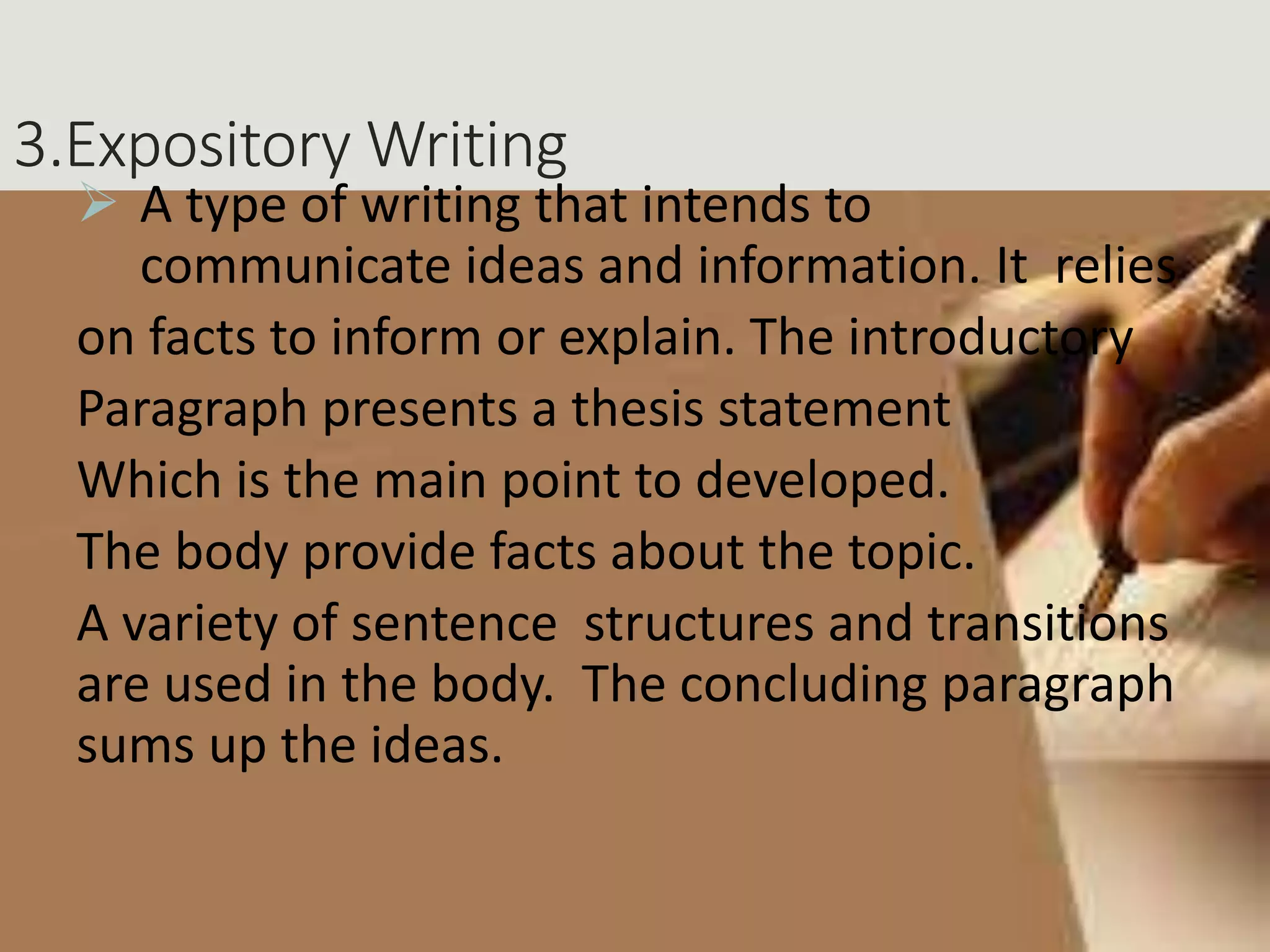 3.Expository Writing
 A type of writing that intends to
communicate ideas and information. It relies
on facts to inform or explain. The introductory
Paragraph presents a thesis statement
Which is the main point to developed.
The body provide facts about the topic.
A variety of sentence structures and transitions
are used in the body. The concluding paragraph
sums up the ideas.
 