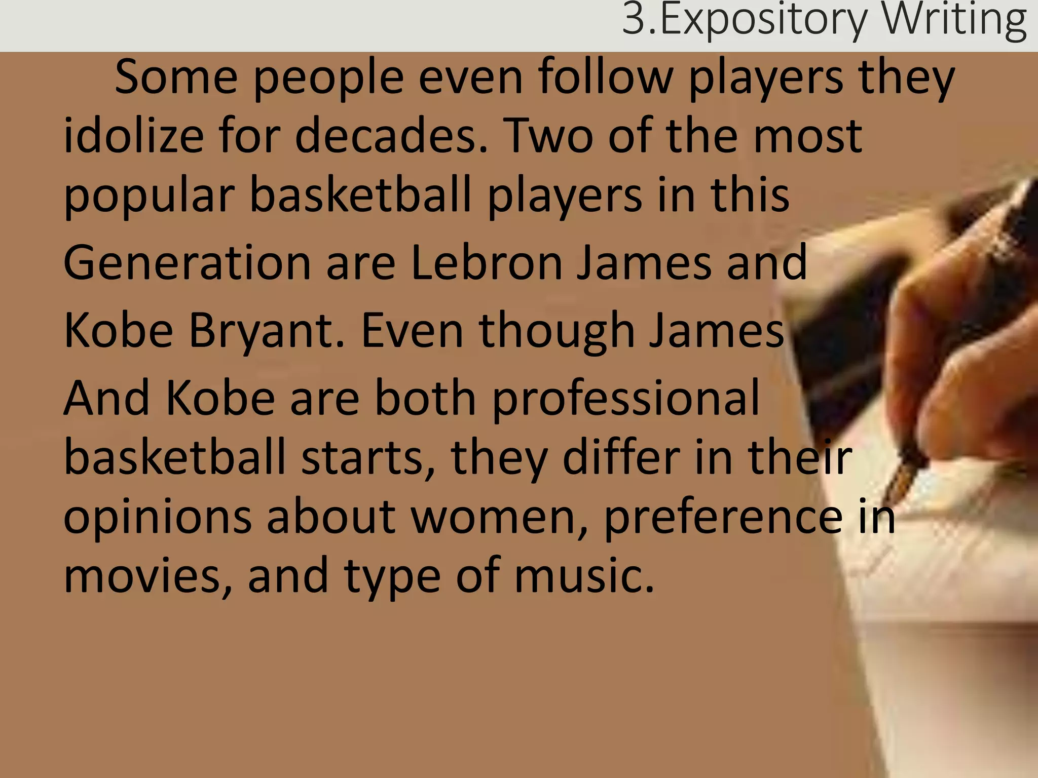 3.Expository Writing
Some people even follow players they
idolize for decades. Two of the most
popular basketball players in this
Generation are Lebron James and
Kobe Bryant. Even though James
And Kobe are both professional
basketball starts, they differ in their
opinions about women, preference in
movies, and type of music.
 