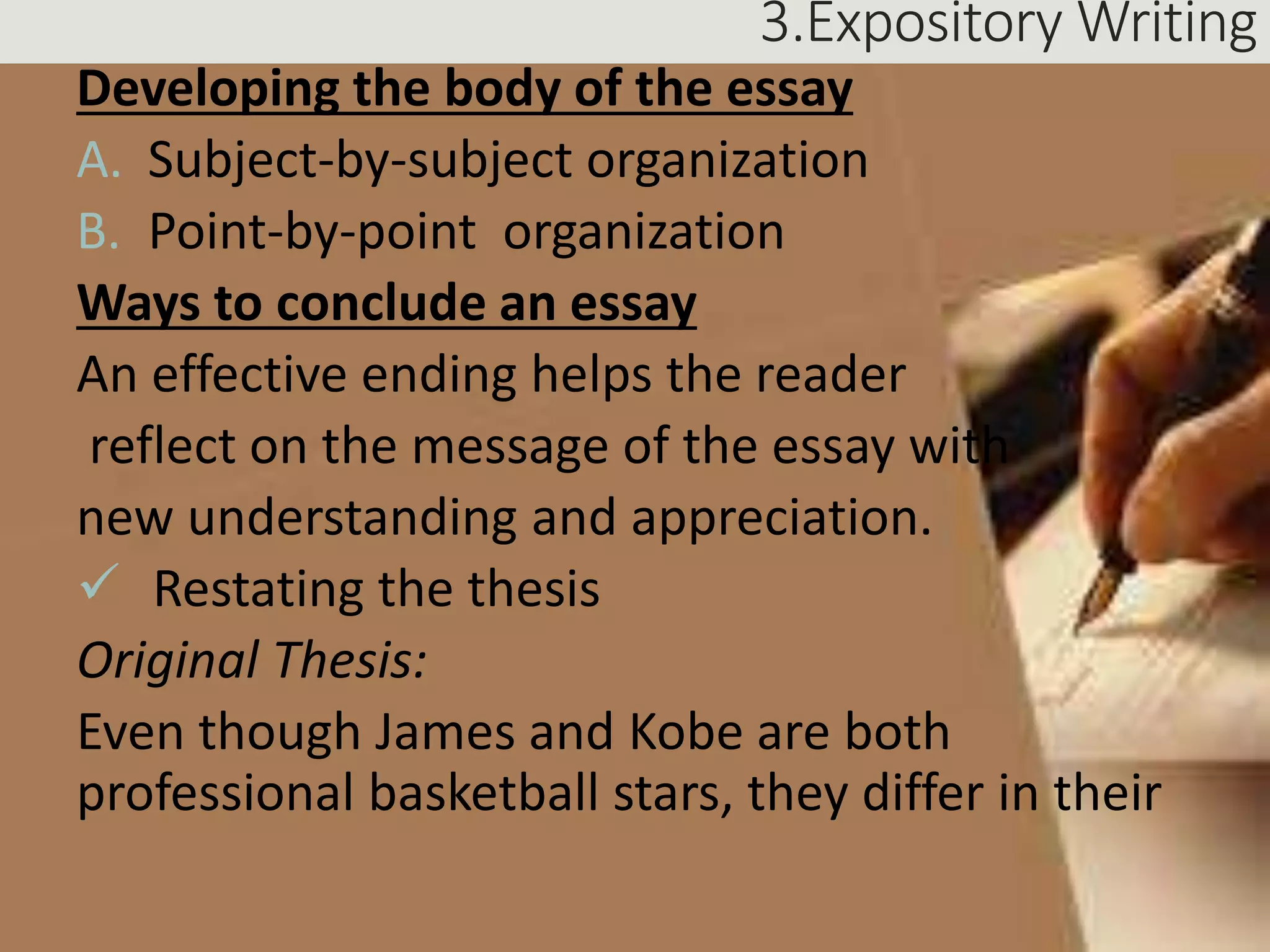3.Expository Writing
Developing the body of the essay
A. Subject-by-subject organization
B. Point-by-point organization
Ways to conclude an essay
An effective ending helps the reader
reflect on the message of the essay with
new understanding and appreciation.
 Restating the thesis
Original Thesis:
Even though James and Kobe are both
professional basketball stars, they differ in their
 
