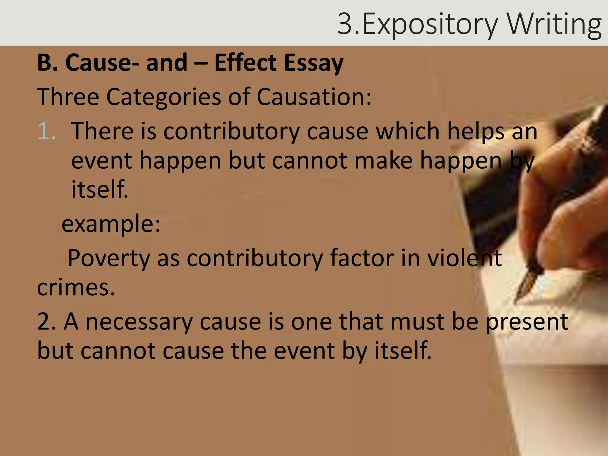 3.Expository Writing
B. Cause- and – Effect Essay
Three Categories of Causation:
1. There is contributory cause which helps an
event happen but cannot make happen by
itself.
example:
Poverty as contributory factor in violent
crimes.
2. A necessary cause is one that must be present
but cannot cause the event by itself.
 
