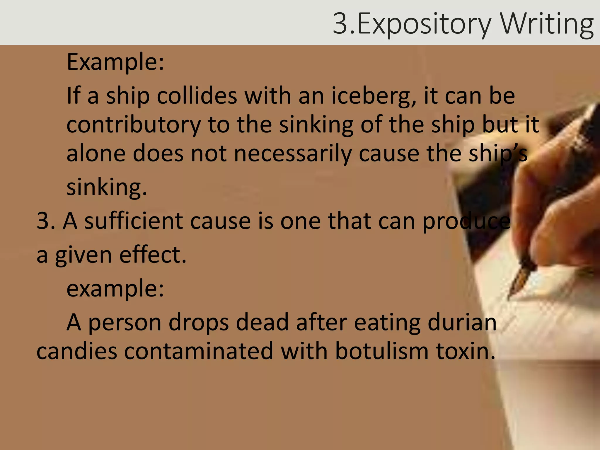 3.Expository Writing
Example:
If a ship collides with an iceberg, it can be
contributory to the sinking of the ship but it
alone does not necessarily cause the ship’s
sinking.
3. A sufficient cause is one that can produce
a given effect.
example:
A person drops dead after eating durian
candies contaminated with botulism toxin.
 