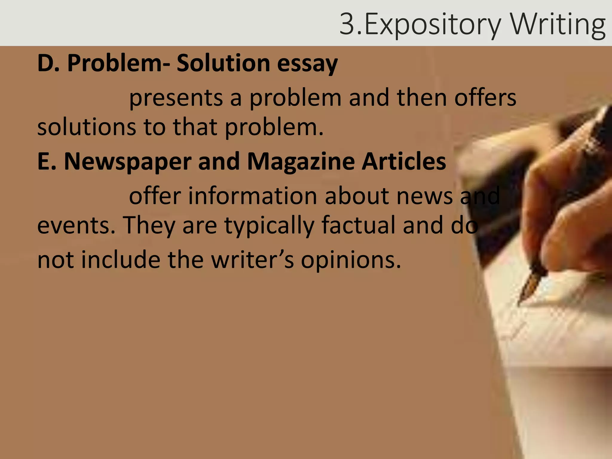 3.Expository Writing
D. Problem- Solution essay
presents a problem and then offers
solutions to that problem.
E. Newspaper and Magazine Articles
offer information about news and
events. They are typically factual and do
not include the writer’s opinions.
 