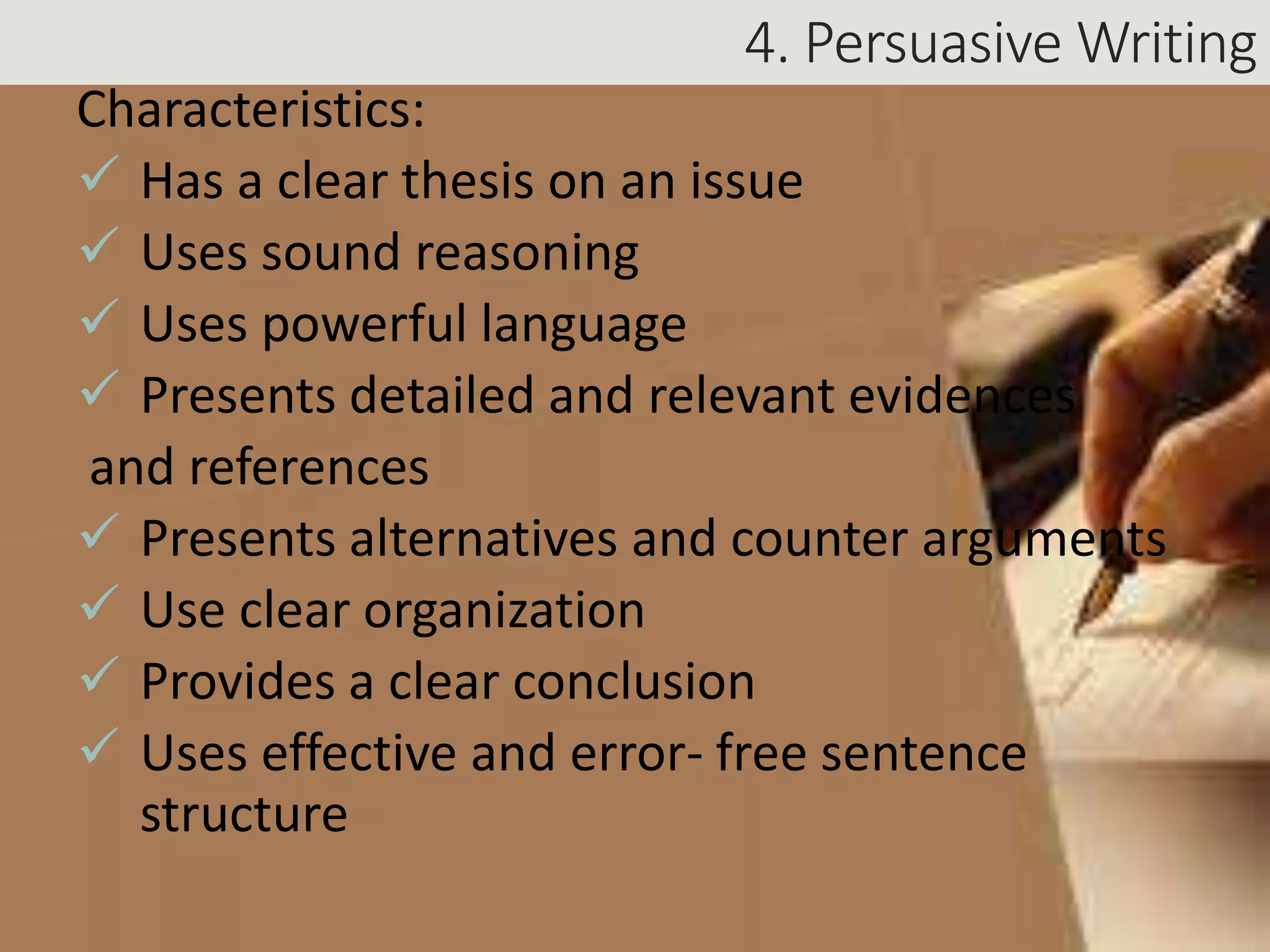 4. Persuasive Writing
Characteristics:
 Has a clear thesis on an issue
 Uses sound reasoning
 Uses powerful language
 Presents detailed and relevant evidences
and references
 Presents alternatives and counter arguments
 Use clear organization
 Provides a clear conclusion
 Uses effective and error- free sentence
structure
 