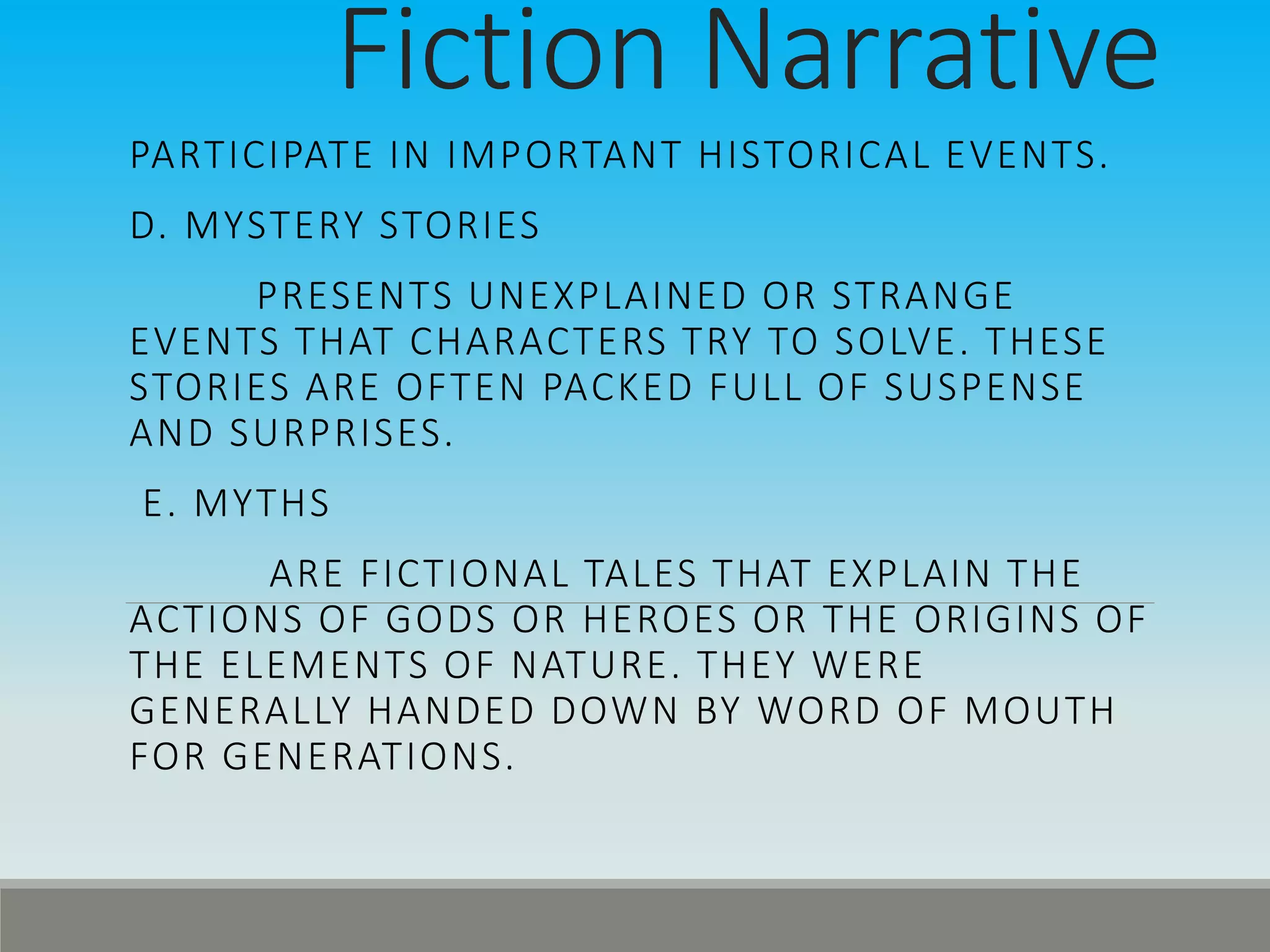 Fiction Narrative
PARTICIPATE IN IMPORTANT HISTORICAL EVENTS.
D. MYSTERY STORIES
PRESENTS UNEXPLAINED OR STRANGE
EVENTS THAT CHARACTERS TRY TO SOLVE. THESE
STORIES ARE OFTEN PACKED FULL OF SUSPENSE
AND SURPRISES.
E. MYTHS
ARE FICTIONAL TALES THAT EXPLAIN THE
ACTIONS OF GODS OR HEROES OR THE ORIGINS OF
THE ELEMENTS OF NATURE. THEY WERE
GENERALLY HANDED DOWN BY WORD OF MOUTH
FOR GENERATIONS.
 