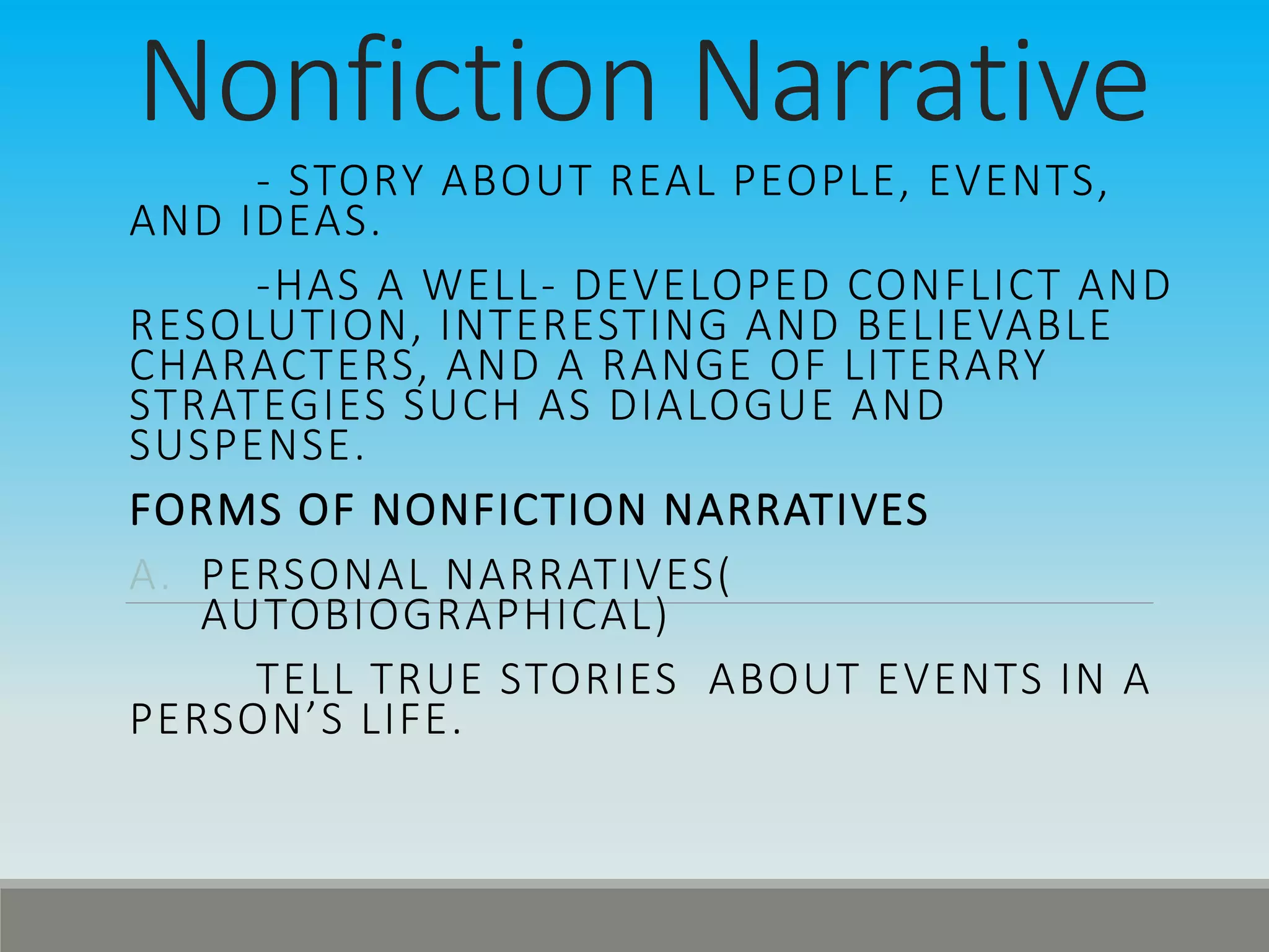 Nonfiction Narrative
- STORY ABOUT REAL PEOPLE, EVENTS,
AND IDEAS.
-HAS A WELL- DEVELOPED CONFLICT AND
RESOLUTION, INTERESTING AND BELIEVABLE
CHARACTERS, AND A RANGE OF LITERARY
STRATEGIES SUCH AS DIALOGUE AND
SUSPENSE.
FORMS OF NONFICTION NARRATIVES
A. PERSONAL NARRATIVES(
AUTOBIOGRAPHICAL)
TELL TRUE STORIES ABOUT EVENTS IN A
PERSON’S LIFE.
 