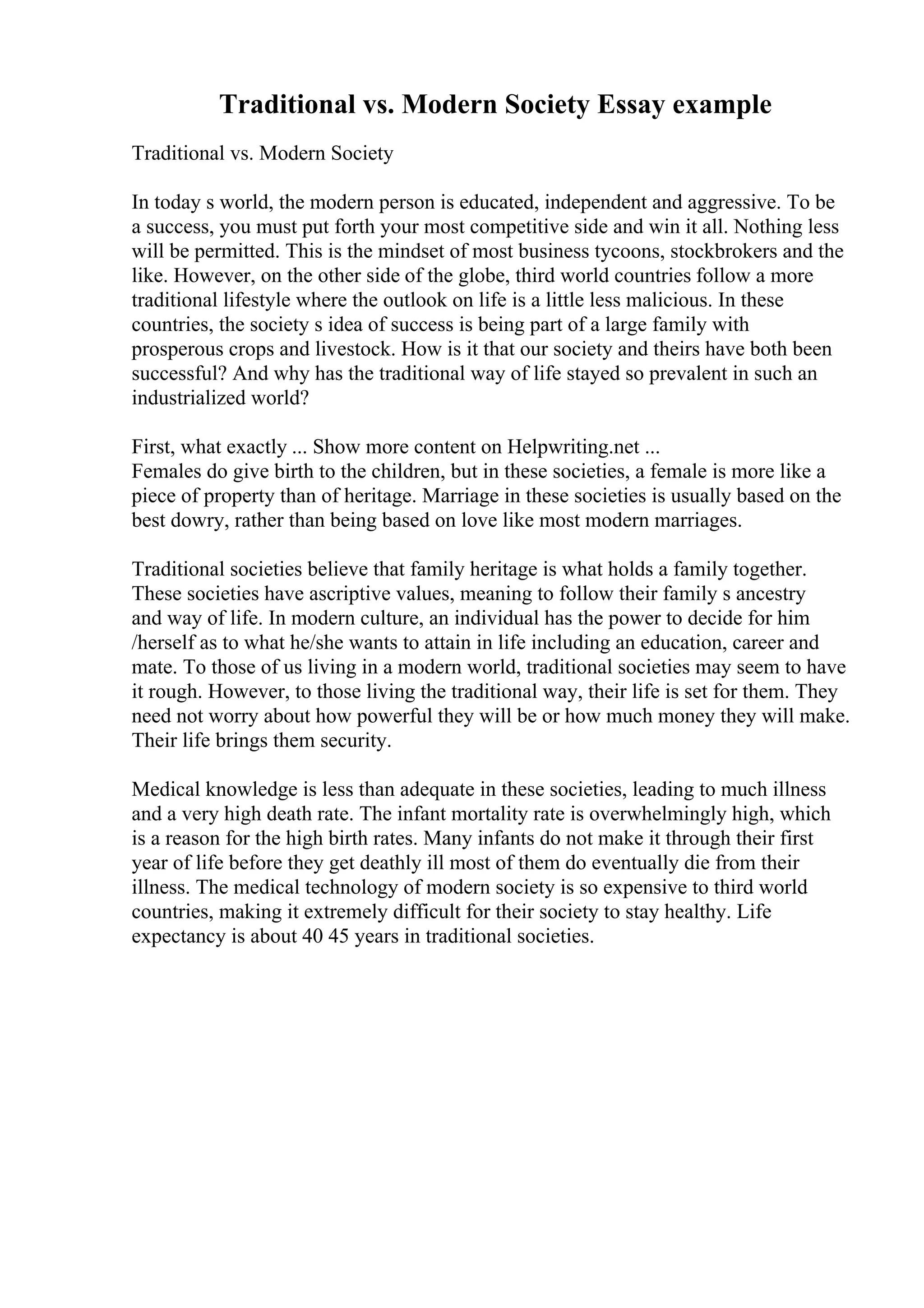 Traditional vs. Modern Society Essay example
Traditional vs. Modern Society
In today s world, the modern person is educated, independent and aggressive. To be
a success, you must put forth your most competitive side and win it all. Nothing less
will be permitted. This is the mindset of most business tycoons, stockbrokers and the
like. However, on the other side of the globe, third world countries follow a more
traditional lifestyle where the outlook on life is a little less malicious. In these
countries, the society s idea of success is being part of a large family with
prosperous crops and livestock. How is it that our society and theirs have both been
successful? And why has the traditional way of life stayed so prevalent in such an
industrialized world?
First, what exactly ... Show more content on Helpwriting.net ...
Females do give birth to the children, but in these societies, a female is more like a
piece of property than of heritage. Marriage in these societies is usually based on the
best dowry, rather than being based on love like most modern marriages.
Traditional societies believe that family heritage is what holds a family together.
These societies have ascriptive values, meaning to follow their family s ancestry
and way of life. In modern culture, an individual has the power to decide for him
/herself as to what he/she wants to attain in life including an education, career and
mate. To those of us living in a modern world, traditional societies may seem to have
it rough. However, to those living the traditional way, their life is set for them. They
need not worry about how powerful they will be or how much money they will make.
Their life brings them security.
Medical knowledge is less than adequate in these societies, leading to much illness
and a very high death rate. The infant mortality rate is overwhelmingly high, which
is a reason for the high birth rates. Many infants do not make it through their first
year of life before they get deathly ill most of them do eventually die from their
illness. The medical technology of modern society is so expensive to third world
countries, making it extremely difficult for their society to stay healthy. Life
expectancy is about 40 45 years in traditional societies.
 