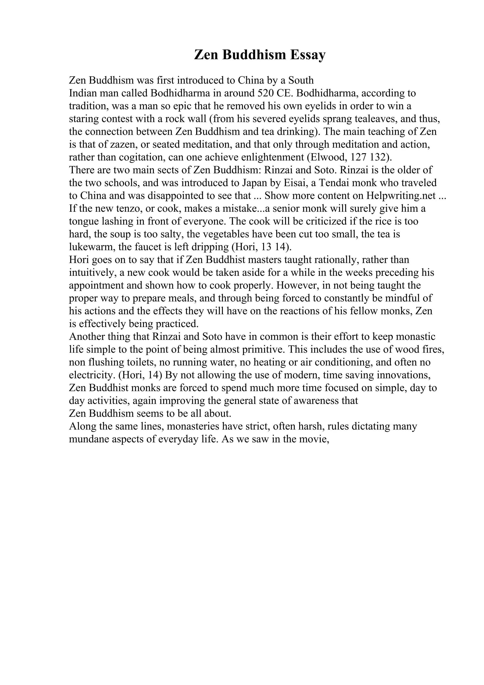 Zen Buddhism Essay
Zen Buddhism was first introduced to China by a South
Indian man called Bodhidharma in around 520 CE. Bodhidharma, according to
tradition, was a man so epic that he removed his own eyelids in order to win a
staring contest with a rock wall (from his severed eyelids sprang tealeaves, and thus,
the connection between Zen Buddhism and tea drinking). The main teaching of Zen
is that of zazen, or seated meditation, and that only through meditation and action,
rather than cogitation, can one achieve enlightenment (Elwood, 127 132).
There are two main sects of Zen Buddhism: Rinzai and Soto. Rinzai is the older of
the two schools, and was introduced to Japan by Eisai, a Tendai monk who traveled
to China and was disappointed to see that ... Show more content on Helpwriting.net ...
If the new tenzo, or cook, makes a mistake...a senior monk will surely give him a
tongue lashing in front of everyone. The cook will be criticized if the rice is too
hard, the soup is too salty, the vegetables have been cut too small, the tea is
lukewarm, the faucet is left dripping (Hori, 13 14).
Hori goes on to say that if Zen Buddhist masters taught rationally, rather than
intuitively, a new cook would be taken aside for a while in the weeks preceding his
appointment and shown how to cook properly. However, in not being taught the
proper way to prepare meals, and through being forced to constantly be mindful of
his actions and the effects they will have on the reactions of his fellow monks, Zen
is effectively being practiced.
Another thing that Rinzai and Soto have in common is their effort to keep monastic
life simple to the point of being almost primitive. This includes the use of wood fires,
non flushing toilets, no running water, no heating or air conditioning, and often no
electricity. (Hori, 14) By not allowing the use of modern, time saving innovations,
Zen Buddhist monks are forced to spend much more time focused on simple, day to
day activities, again improving the general state of awareness that
Zen Buddhism seems to be all about.
Along the same lines, monasteries have strict, often harsh, rules dictating many
mundane aspects of everyday life. As we saw in the movie,
 