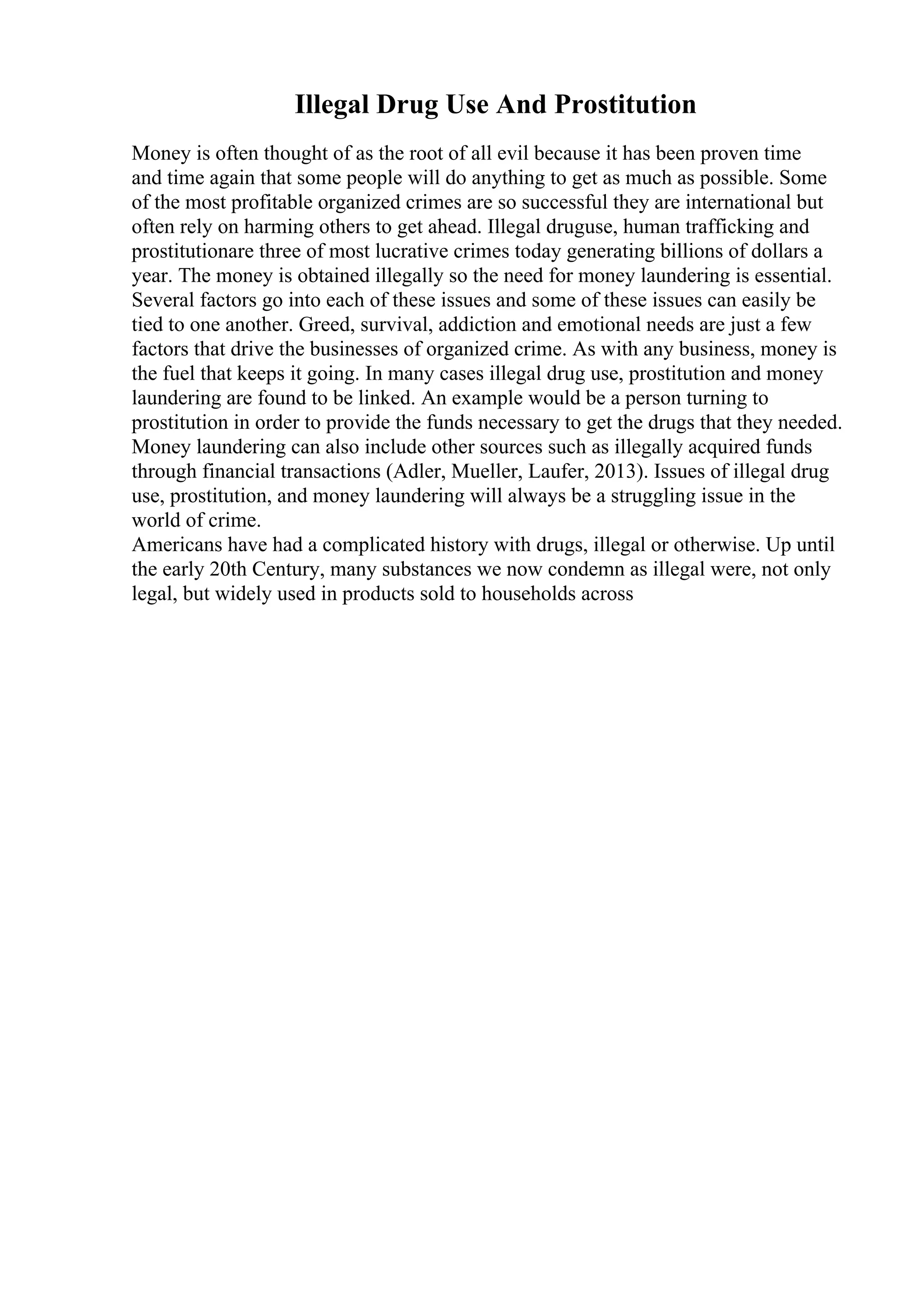 Illegal Drug Use And Prostitution
Money is often thought of as the root of all evil because it has been proven time
and time again that some people will do anything to get as much as possible. Some
of the most profitable organized crimes are so successful they are international but
often rely on harming others to get ahead. Illegal druguse, human trafficking and
prostitutionare three of most lucrative crimes today generating billions of dollars a
year. The money is obtained illegally so the need for money laundering is essential.
Several factors go into each of these issues and some of these issues can easily be
tied to one another. Greed, survival, addiction and emotional needs are just a few
factors that drive the businesses of organized crime. As with any business, money is
the fuel that keeps it going. In many cases illegal drug use, prostitution and money
laundering are found to be linked. An example would be a person turning to
prostitution in order to provide the funds necessary to get the drugs that they needed.
Money laundering can also include other sources such as illegally acquired funds
through financial transactions (Adler, Mueller, Laufer, 2013). Issues of illegal drug
use, prostitution, and money laundering will always be a struggling issue in the
world of crime.
Americans have had a complicated history with drugs, illegal or otherwise. Up until
the early 20th Century, many substances we now condemn as illegal were, not only
legal, but widely used in products sold to households across
 