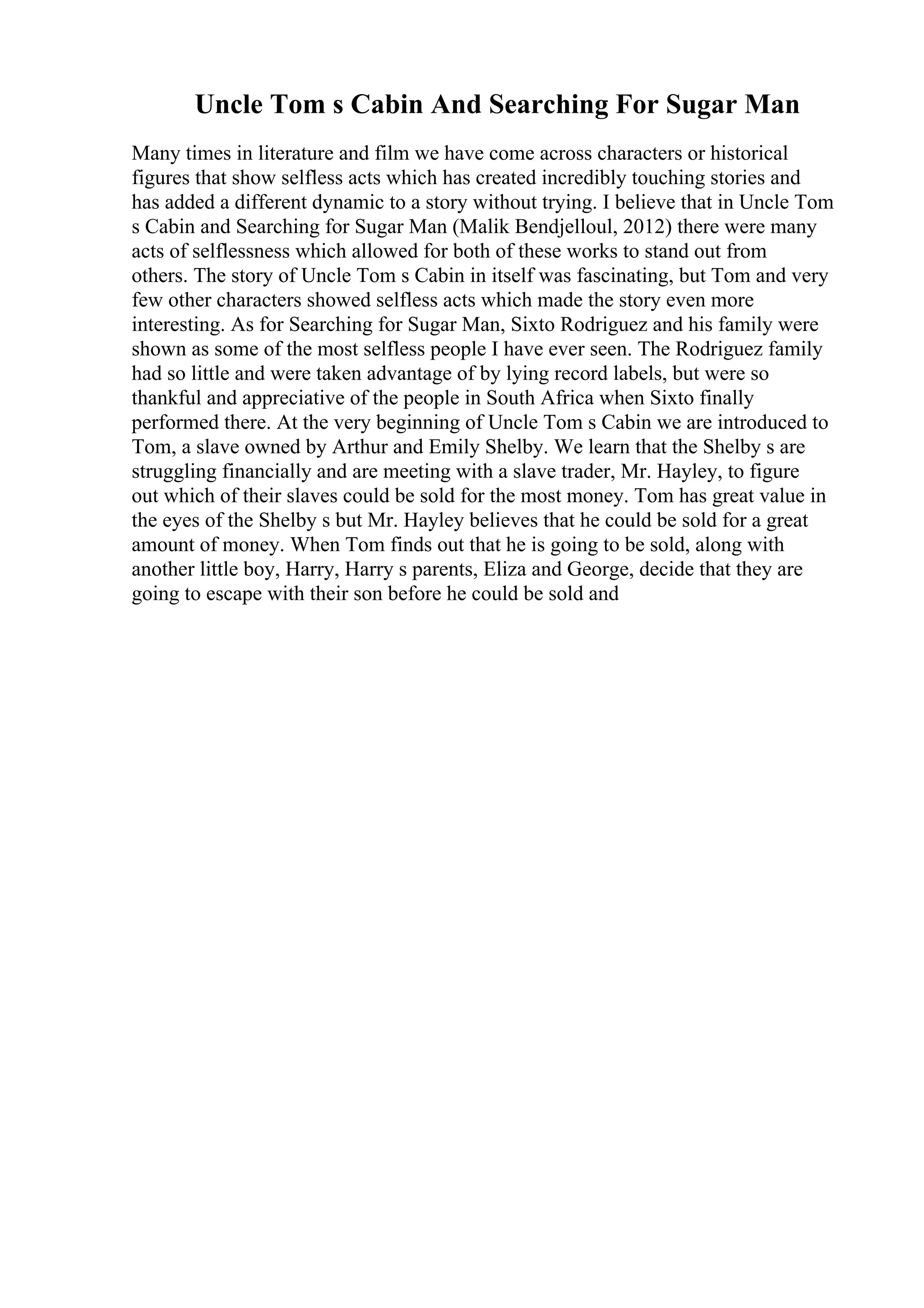 Uncle Tom s Cabin And Searching For Sugar Man
Many times in literature and film we have come across characters or historical
figures that show selfless acts which has created incredibly touching stories and
has added a different dynamic to a story without trying. I believe that in Uncle Tom
s Cabin and Searching for Sugar Man (Malik Bendjelloul, 2012) there were many
acts of selflessness which allowed for both of these works to stand out from
others. The story of Uncle Tom s Cabin in itself was fascinating, but Tom and very
few other characters showed selfless acts which made the story even more
interesting. As for Searching for Sugar Man, Sixto Rodriguez and his family were
shown as some of the most selfless people I have ever seen. The Rodriguez family
had so little and were taken advantage of by lying record labels, but were so
thankful and appreciative of the people in South Africa when Sixto finally
performed there. At the very beginning of Uncle Tom s Cabin we are introduced to
Tom, a slave owned by Arthur and Emily Shelby. We learn that the Shelby s are
struggling financially and are meeting with a slave trader, Mr. Hayley, to figure
out which of their slaves could be sold for the most money. Tom has great value in
the eyes of the Shelby s but Mr. Hayley believes that he could be sold for a great
amount of money. When Tom finds out that he is going to be sold, along with
another little boy, Harry, Harry s parents, Eliza and George, decide that they are
going to escape with their son before he could be sold and
 