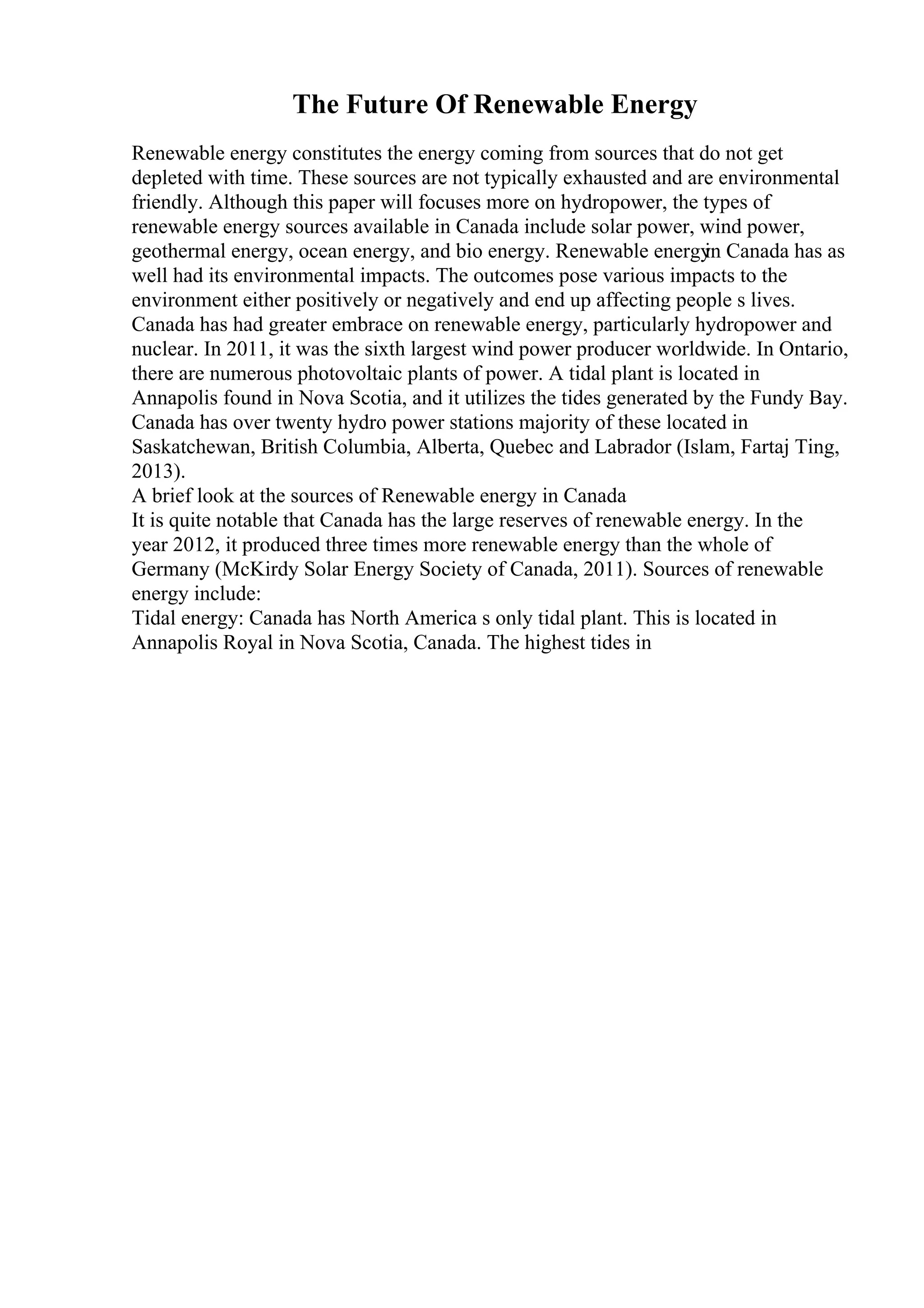 The Future Of Renewable Energy
Renewable energy constitutes the energy coming from sources that do not get
depleted with time. These sources are not typically exhausted and are environmental
friendly. Although this paper will focuses more on hydropower, the types of
renewable energy sources available in Canada include solar power, wind power,
geothermal energy, ocean energy, and bio energy. Renewable energy
in Canada has as
well had its environmental impacts. The outcomes pose various impacts to the
environment either positively or negatively and end up affecting people s lives.
Canada has had greater embrace on renewable energy, particularly hydropower and
nuclear. In 2011, it was the sixth largest wind power producer worldwide. In Ontario,
there are numerous photovoltaic plants of power. A tidal plant is located in
Annapolis found in Nova Scotia, and it utilizes the tides generated by the Fundy Bay.
Canada has over twenty hydro power stations majority of these located in
Saskatchewan, British Columbia, Alberta, Quebec and Labrador (Islam, Fartaj Ting,
2013).
A brief look at the sources of Renewable energy in Canada
It is quite notable that Canada has the large reserves of renewable energy. In the
year 2012, it produced three times more renewable energy than the whole of
Germany (McKirdy Solar Energy Society of Canada, 2011). Sources of renewable
energy include:
Tidal energy: Canada has North America s only tidal plant. This is located in
Annapolis Royal in Nova Scotia, Canada. The highest tides in
 