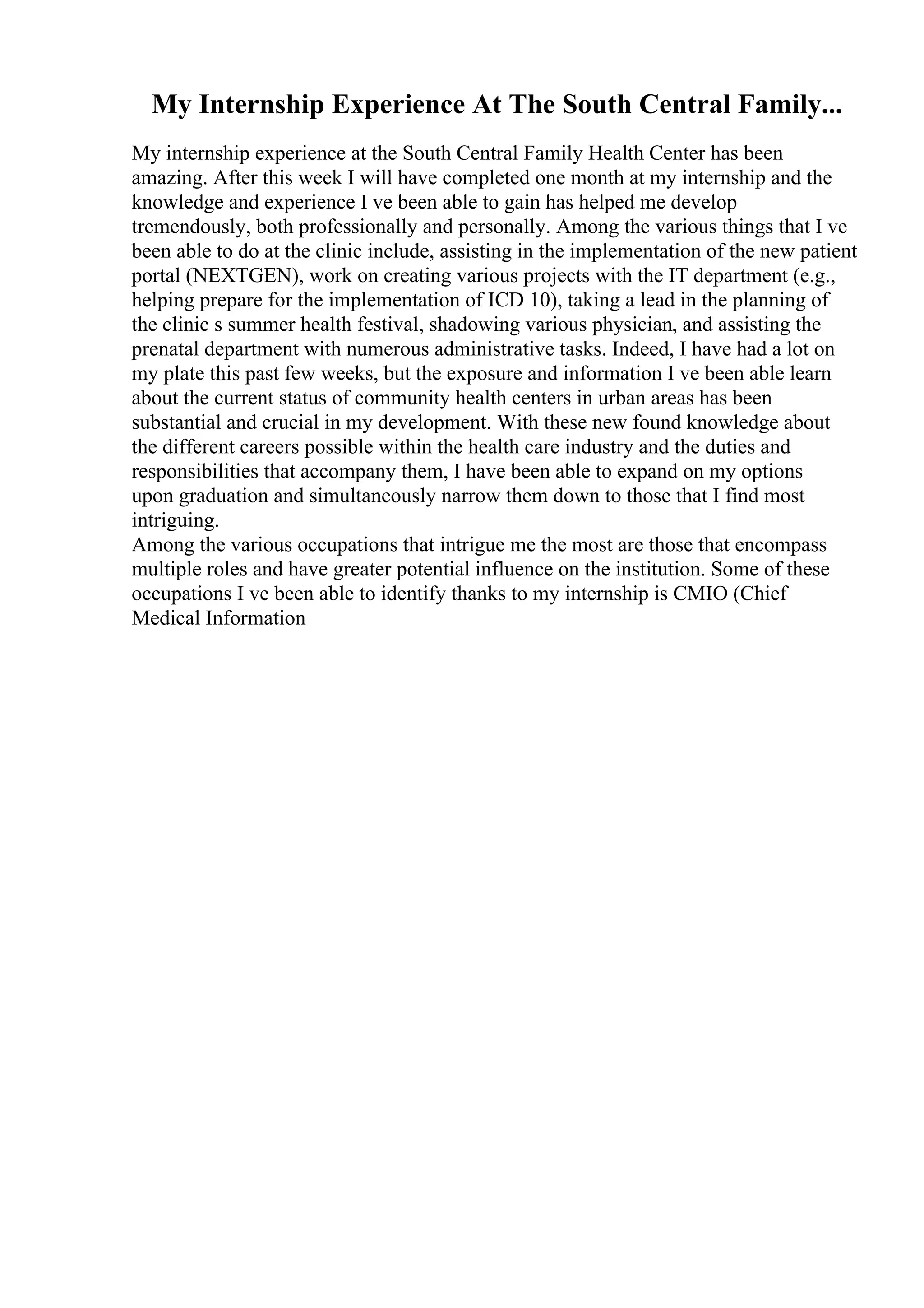 My Internship Experience At The South Central Family...
My internship experience at the South Central Family Health Center has been
amazing. After this week I will have completed one month at my internship and the
knowledge and experience I ve been able to gain has helped me develop
tremendously, both professionally and personally. Among the various things that I ve
been able to do at the clinic include, assisting in the implementation of the new patient
portal (NEXTGEN), work on creating various projects with the IT department (e.g.,
helping prepare for the implementation of ICD 10), taking a lead in the planning of
the clinic s summer health festival, shadowing various physician, and assisting the
prenatal department with numerous administrative tasks. Indeed, I have had a lot on
my plate this past few weeks, but the exposure and information I ve been able learn
about the current status of community health centers in urban areas has been
substantial and crucial in my development. With these new found knowledge about
the different careers possible within the health care industry and the duties and
responsibilities that accompany them, I have been able to expand on my options
upon graduation and simultaneously narrow them down to those that I find most
intriguing.
Among the various occupations that intrigue me the most are those that encompass
multiple roles and have greater potential influence on the institution. Some of these
occupations I ve been able to identify thanks to my internship is CMIO (Chief
Medical Information
 
