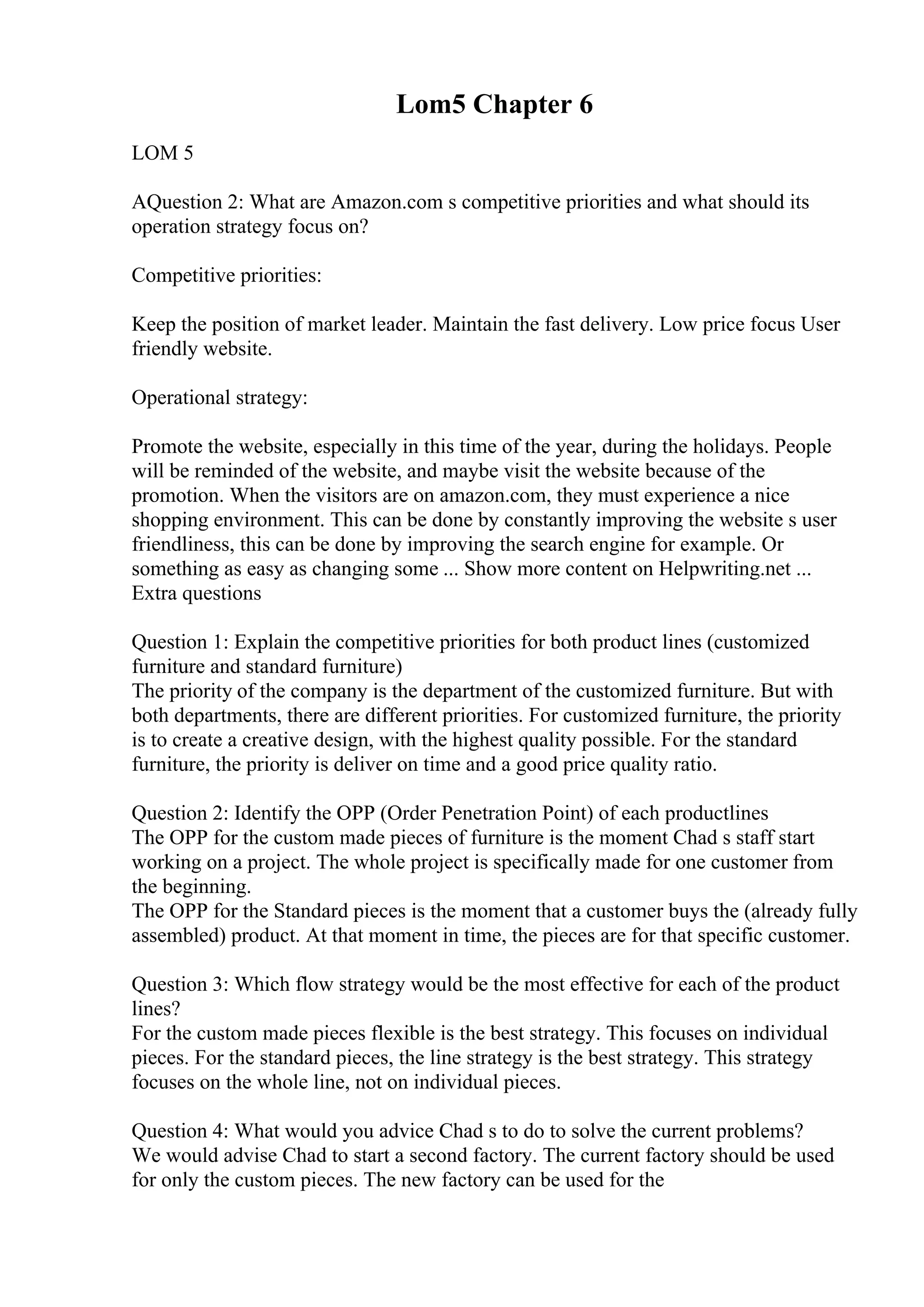 Lom5 Chapter 6
LOM 5
AQuestion 2: What are Amazon.com s competitive priorities and what should its
operation strategy focus on?
Competitive priorities:
Keep the position of market leader. Maintain the fast delivery. Low price focus User
friendly website.
Operational strategy:
Promote the website, especially in this time of the year, during the holidays. People
will be reminded of the website, and maybe visit the website because of the
promotion. When the visitors are on amazon.com, they must experience a nice
shopping environment. This can be done by constantly improving the website s user
friendliness, this can be done by improving the search engine for example. Or
something as easy as changing some ... Show more content on Helpwriting.net ...
Extra questions
Question 1: Explain the competitive priorities for both product lines (customized
furniture and standard furniture)
The priority of the company is the department of the customized furniture. But with
both departments, there are different priorities. For customized furniture, the priority
is to create a creative design, with the highest quality possible. For the standard
furniture, the priority is deliver on time and a good price quality ratio.
Question 2: Identify the OPP (Order Penetration Point) of each productlines
The OPP for the custom made pieces of furniture is the moment Chad s staff start
working on a project. The whole project is specifically made for one customer from
the beginning.
The OPP for the Standard pieces is the moment that a customer buys the (already fully
assembled) product. At that moment in time, the pieces are for that specific customer.
Question 3: Which flow strategy would be the most effective for each of the product
lines?
For the custom made pieces flexible is the best strategy. This focuses on individual
pieces. For the standard pieces, the line strategy is the best strategy. This strategy
focuses on the whole line, not on individual pieces.
Question 4: What would you advice Chad s to do to solve the current problems?
We would advise Chad to start a second factory. The current factory should be used
for only the custom pieces. The new factory can be used for the
 