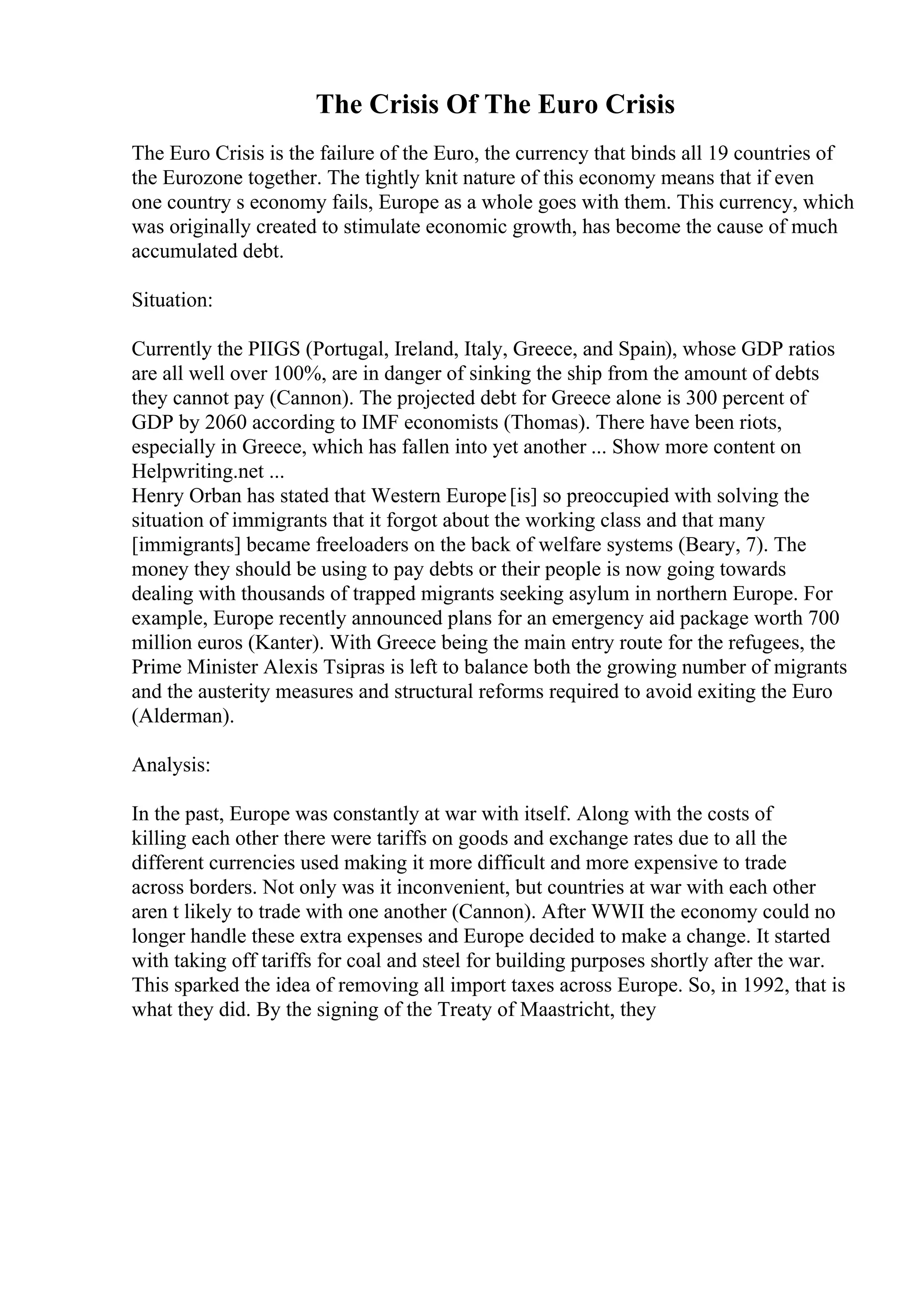 The Crisis Of The Euro Crisis
The Euro Crisis is the failure of the Euro, the currency that binds all 19 countries of
the Eurozone together. The tightly knit nature of this economy means that if even
one country s economy fails, Europe as a whole goes with them. This currency, which
was originally created to stimulate economic growth, has become the cause of much
accumulated debt.
Situation:
Currently the PIIGS (Portugal, Ireland, Italy, Greece, and Spain), whose GDP ratios
are all well over 100%, are in danger of sinking the ship from the amount of debts
they cannot pay (Cannon). The projected debt for Greece alone is 300 percent of
GDP by 2060 according to IMF economists (Thomas). There have been riots,
especially in Greece, which has fallen into yet another ... Show more content on
Helpwriting.net ...
Henry Orban has stated that Western Europe[is] so preoccupied with solving the
situation of immigrants that it forgot about the working class and that many
[immigrants] became freeloaders on the back of welfare systems (Beary, 7). The
money they should be using to pay debts or their people is now going towards
dealing with thousands of trapped migrants seeking asylum in northern Europe. For
example, Europe recently announced plans for an emergency aid package worth 700
million euros (Kanter). With Greece being the main entry route for the refugees, the
Prime Minister Alexis Tsipras is left to balance both the growing number of migrants
and the austerity measures and structural reforms required to avoid exiting the Euro
(Alderman).
Analysis:
In the past, Europe was constantly at war with itself. Along with the costs of
killing each other there were tariffs on goods and exchange rates due to all the
different currencies used making it more difficult and more expensive to trade
across borders. Not only was it inconvenient, but countries at war with each other
aren t likely to trade with one another (Cannon). After WWII the economy could no
longer handle these extra expenses and Europe decided to make a change. It started
with taking off tariffs for coal and steel for building purposes shortly after the war.
This sparked the idea of removing all import taxes across Europe. So, in 1992, that is
what they did. By the signing of the Treaty of Maastricht, they
 