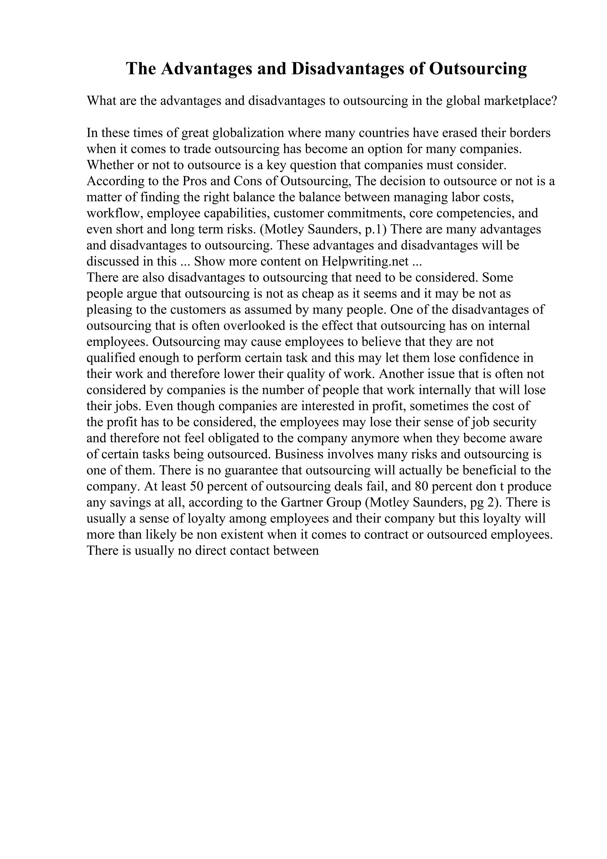 The Advantages and Disadvantages of Outsourcing
What are the advantages and disadvantages to outsourcing in the global marketplace?
In these times of great globalization where many countries have erased their borders
when it comes to trade outsourcing has become an option for many companies.
Whether or not to outsource is a key question that companies must consider.
According to the Pros and Cons of Outsourcing, The decision to outsource or not is a
matter of finding the right balance the balance between managing labor costs,
workflow, employee capabilities, customer commitments, core competencies, and
even short and long term risks. (Motley Saunders, p.1) There are many advantages
and disadvantages to outsourcing. These advantages and disadvantages will be
discussed in this ... Show more content on Helpwriting.net ...
There are also disadvantages to outsourcing that need to be considered. Some
people argue that outsourcing is not as cheap as it seems and it may be not as
pleasing to the customers as assumed by many people. One of the disadvantages of
outsourcing that is often overlooked is the effect that outsourcing has on internal
employees. Outsourcing may cause employees to believe that they are not
qualified enough to perform certain task and this may let them lose confidence in
their work and therefore lower their quality of work. Another issue that is often not
considered by companies is the number of people that work internally that will lose
their jobs. Even though companies are interested in profit, sometimes the cost of
the profit has to be considered, the employees may lose their sense of job security
and therefore not feel obligated to the company anymore when they become aware
of certain tasks being outsourced. Business involves many risks and outsourcing is
one of them. There is no guarantee that outsourcing will actually be beneficial to the
company. At least 50 percent of outsourcing deals fail, and 80 percent don t produce
any savings at all, according to the Gartner Group (Motley Saunders, pg 2). There is
usually a sense of loyalty among employees and their company but this loyalty will
more than likely be non existent when it comes to contract or outsourced employees.
There is usually no direct contact between
 