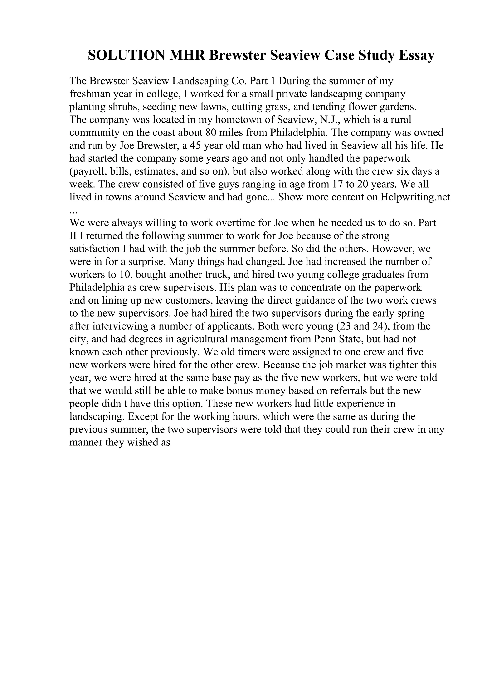 SOLUTION MHR Brewster Seaview Case Study Essay
The Brewster Seaview Landscaping Co. Part 1 During the summer of my
freshman year in college, I worked for a small private landscaping company
planting shrubs, seeding new lawns, cutting grass, and tending flower gardens.
The company was located in my hometown of Seaview, N.J., which is a rural
community on the coast about 80 miles from Philadelphia. The company was owned
and run by Joe Brewster, a 45 year old man who had lived in Seaview all his life. He
had started the company some years ago and not only handled the paperwork
(payroll, bills, estimates, and so on), but also worked along with the crew six days a
week. The crew consisted of five guys ranging in age from 17 to 20 years. We all
lived in towns around Seaview and had gone... Show more content on Helpwriting.net
...
We were always willing to work overtime for Joe when he needed us to do so. Part
II I returned the following summer to work for Joe because of the strong
satisfaction I had with the job the summer before. So did the others. However, we
were in for a surprise. Many things had changed. Joe had increased the number of
workers to 10, bought another truck, and hired two young college graduates from
Philadelphia as crew supervisors. His plan was to concentrate on the paperwork
and on lining up new customers, leaving the direct guidance of the two work crews
to the new supervisors. Joe had hired the two supervisors during the early spring
after interviewing a number of applicants. Both were young (23 and 24), from the
city, and had degrees in agricultural management from Penn State, but had not
known each other previously. We old timers were assigned to one crew and five
new workers were hired for the other crew. Because the job market was tighter this
year, we were hired at the same base pay as the five new workers, but we were told
that we would still be able to make bonus money based on referrals but the new
people didn t have this option. These new workers had little experience in
landscaping. Except for the working hours, which were the same as during the
previous summer, the two supervisors were told that they could run their crew in any
manner they wished as
 