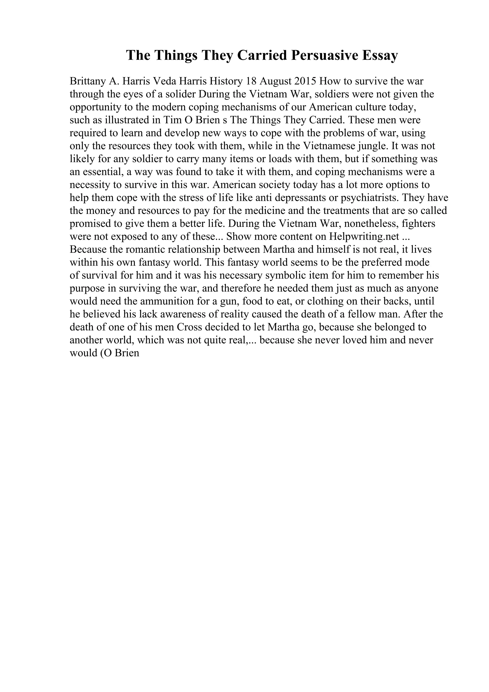 The Things They Carried Persuasive Essay
Brittany A. Harris Veda Harris History 18 August 2015 How to survive the war
through the eyes of a solider During the Vietnam War, soldiers were not given the
opportunity to the modern coping mechanisms of our American culture today,
such as illustrated in Tim O Brien s The Things They Carried. These men were
required to learn and develop new ways to cope with the problems of war, using
only the resources they took with them, while in the Vietnamese jungle. It was not
likely for any soldier to carry many items or loads with them, but if something was
an essential, a way was found to take it with them, and coping mechanisms were a
necessity to survive in this war. American society today has a lot more options to
help them cope with the stress of life like anti depressants or psychiatrists. They have
the money and resources to pay for the medicine and the treatments that are so called
promised to give them a better life. During the Vietnam War, nonetheless, fighters
were not exposed to any of these... Show more content on Helpwriting.net ...
Because the romantic relationship between Martha and himself is not real, it lives
within his own fantasy world. This fantasy world seems to be the preferred mode
of survival for him and it was his necessary symbolic item for him to remember his
purpose in surviving the war, and therefore he needed them just as much as anyone
would need the ammunition for a gun, food to eat, or clothing on their backs, until
he believed his lack awareness of reality caused the death of a fellow man. After the
death of one of his men Cross decided to let Martha go, because she belonged to
another world, which was not quite real,... because she never loved him and never
would (O Brien
 