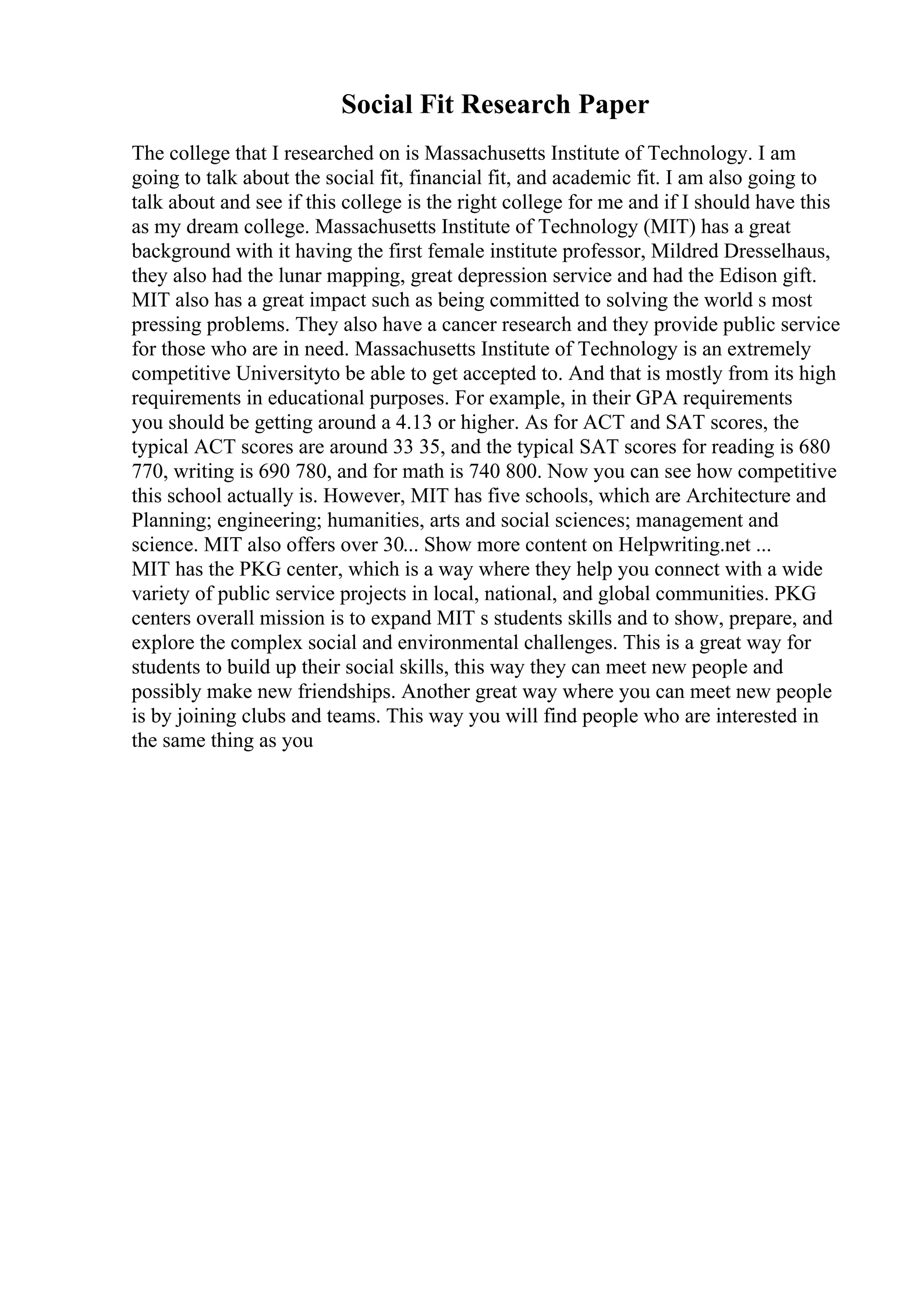 Social Fit Research Paper
The college that I researched on is Massachusetts Institute of Technology. I am
going to talk about the social fit, financial fit, and academic fit. I am also going to
talk about and see if this college is the right college for me and if I should have this
as my dream college. Massachusetts Institute of Technology (MIT) has a great
background with it having the first female institute professor, Mildred Dresselhaus,
they also had the lunar mapping, great depression service and had the Edison gift.
MIT also has a great impact such as being committed to solving the world s most
pressing problems. They also have a cancer research and they provide public service
for those who are in need. Massachusetts Institute of Technology is an extremely
competitive Universityto be able to get accepted to. And that is mostly from its high
requirements in educational purposes. For example, in their GPA requirements
you should be getting around a 4.13 or higher. As for ACT and SAT scores, the
typical ACT scores are around 33 35, and the typical SAT scores for reading is 680
770, writing is 690 780, and for math is 740 800. Now you can see how competitive
this school actually is. However, MIT has five schools, which are Architecture and
Planning; engineering; humanities, arts and social sciences; management and
science. MIT also offers over 30... Show more content on Helpwriting.net ...
MIT has the PKG center, which is a way where they help you connect with a wide
variety of public service projects in local, national, and global communities. PKG
centers overall mission is to expand MIT s students skills and to show, prepare, and
explore the complex social and environmental challenges. This is a great way for
students to build up their social skills, this way they can meet new people and
possibly make new friendships. Another great way where you can meet new people
is by joining clubs and teams. This way you will find people who are interested in
the same thing as you
 