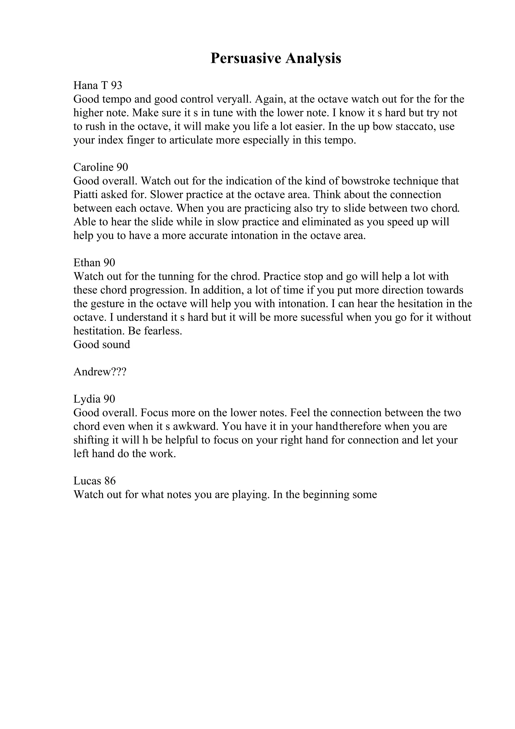 Persuasive Analysis
Hana T 93
Good tempo and good control veryall. Again, at the octave watch out for the for the
higher note. Make sure it s in tune with the lower note. I know it s hard but try not
to rush in the octave, it will make you life a lot easier. In the up bow staccato, use
your index finger to articulate more especially in this tempo.
Caroline 90
Good overall. Watch out for the indication of the kind of bowstroke technique that
Piatti asked for. Slower practice at the octave area. Think about the connection
between each octave. When you are practicing also try to slide between two chord.
Able to hear the slide while in slow practice and eliminated as you speed up will
help you to have a more accurate intonation in the octave area.
Ethan 90
Watch out for the tunning for the chrod. Practice stop and go will help a lot with
these chord progression. In addition, a lot of time if you put more direction towards
the gesture in the octave will help you with intonation. I can hear the hesitation in the
octave. I understand it s hard but it will be more sucessful when you go for it without
hestitation. Be fearless.
Good sound
Andrew???
Lydia 90
Good overall. Focus more on the lower notes. Feel the connection between the two
chord even when it s awkward. You have it in your handtherefore when you are
shifting it will h be helpful to focus on your right hand for connection and let your
left hand do the work.
Lucas 86
Watch out for what notes you are playing. In the beginning some
 