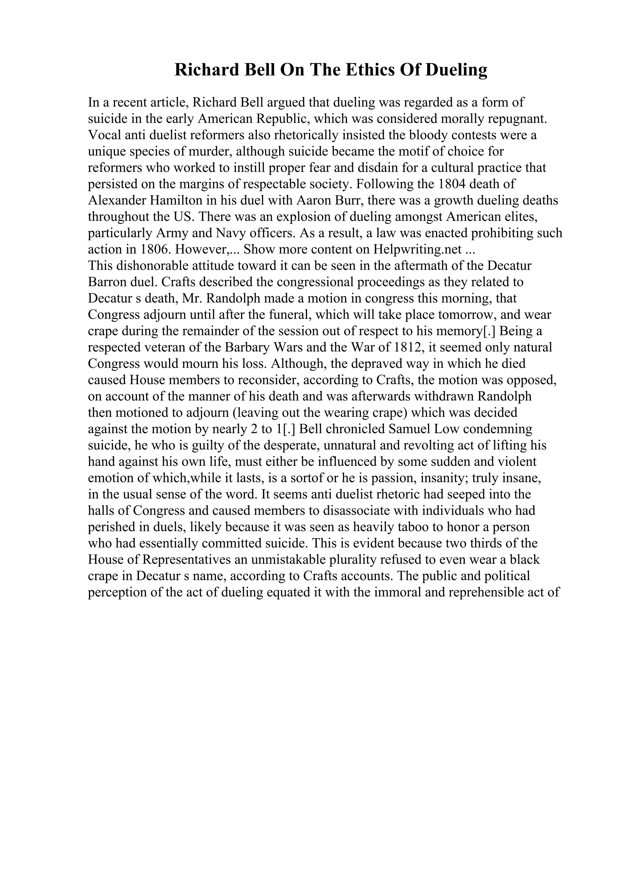 Richard Bell On The Ethics Of Dueling
In a recent article, Richard Bell argued that dueling was regarded as a form of
suicide in the early American Republic, which was considered morally repugnant.
Vocal anti duelist reformers also rhetorically insisted the bloody contests were a
unique species of murder, although suicide became the motif of choice for
reformers who worked to instill proper fear and disdain for a cultural practice that
persisted on the margins of respectable society. Following the 1804 death of
Alexander Hamilton in his duel with Aaron Burr, there was a growth dueling deaths
throughout the US. There was an explosion of dueling amongst American elites,
particularly Army and Navy officers. As a result, a law was enacted prohibiting such
action in 1806. However,... Show more content on Helpwriting.net ...
This dishonorable attitude toward it can be seen in the aftermath of the Decatur
Barron duel. Crafts described the congressional proceedings as they related to
Decatur s death, Mr. Randolph made a motion in congress this morning, that
Congress adjourn until after the funeral, which will take place tomorrow, and wear
crape during the remainder of the session out of respect to his memory[.] Being a
respected veteran of the Barbary Wars and the War of 1812, it seemed only natural
Congress would mourn his loss. Although, the depraved way in which he died
caused House members to reconsider, according to Crafts, the motion was opposed,
on account of the manner of his death and was afterwards withdrawn Randolph
then motioned to adjourn (leaving out the wearing crape) which was decided
against the motion by nearly 2 to 1[.] Bell chronicled Samuel Low condemning
suicide, he who is guilty of the desperate, unnatural and revolting act of lifting his
hand against his own life, must either be influenced by some sudden and violent
emotion of which,while it lasts, is a sortof or he is passion, insanity; truly insane,
in the usual sense of the word. It seems anti duelist rhetoric had seeped into the
halls of Congress and caused members to disassociate with individuals who had
perished in duels, likely because it was seen as heavily taboo to honor a person
who had essentially committed suicide. This is evident because two thirds of the
House of Representatives an unmistakable plurality refused to even wear a black
crape in Decatur s name, according to Crafts accounts. The public and political
perception of the act of dueling equated it with the immoral and reprehensible act of
 