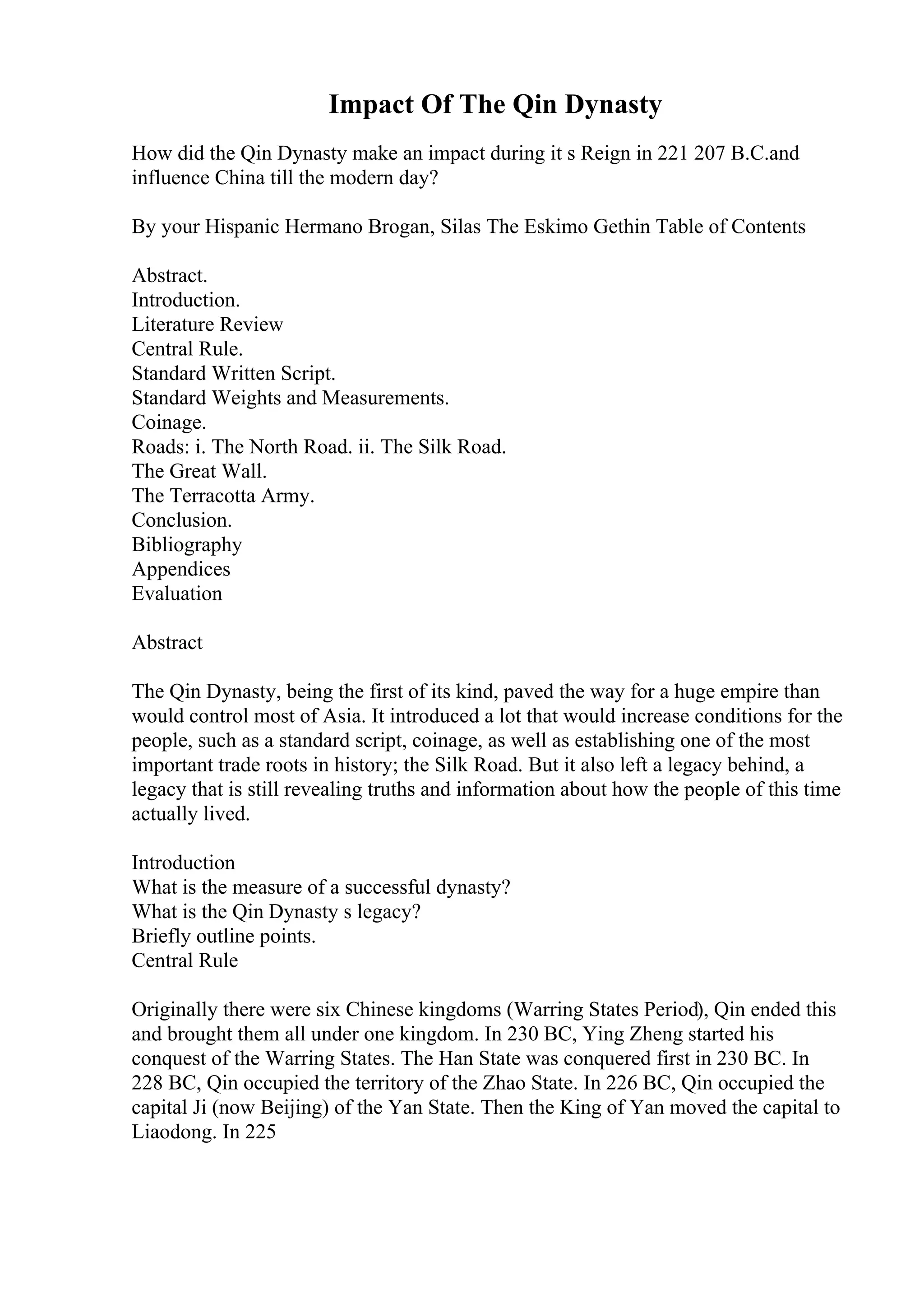 Impact Of The Qin Dynasty
How did the Qin Dynasty make an impact during it s Reign in 221 207 B.C.and
influence China till the modern day?
By your Hispanic Hermano Brogan, Silas The Eskimo Gethin Table of Contents
Abstract.
Introduction.
Literature Review
Central Rule.
Standard Written Script.
Standard Weights and Measurements.
Coinage.
Roads: i. The North Road. ii. The Silk Road.
The Great Wall.
The Terracotta Army.
Conclusion.
Bibliography
Appendices
Evaluation
Abstract
The Qin Dynasty, being the first of its kind, paved the way for a huge empire than
would control most of Asia. It introduced a lot that would increase conditions for the
people, such as a standard script, coinage, as well as establishing one of the most
important trade roots in history; the Silk Road. But it also left a legacy behind, a
legacy that is still revealing truths and information about how the people of this time
actually lived.
Introduction
What is the measure of a successful dynasty?
What is the Qin Dynasty s legacy?
Briefly outline points.
Central Rule
Originally there were six Chinese kingdoms (Warring States Period), Qin ended this
and brought them all under one kingdom. In 230 BC, Ying Zheng started his
conquest of the Warring States. The Han State was conquered first in 230 BC. In
228 BC, Qin occupied the territory of the Zhao State. In 226 BC, Qin occupied the
capital Ji (now Beijing) of the Yan State. Then the King of Yan moved the capital to
Liaodong. In 225
 