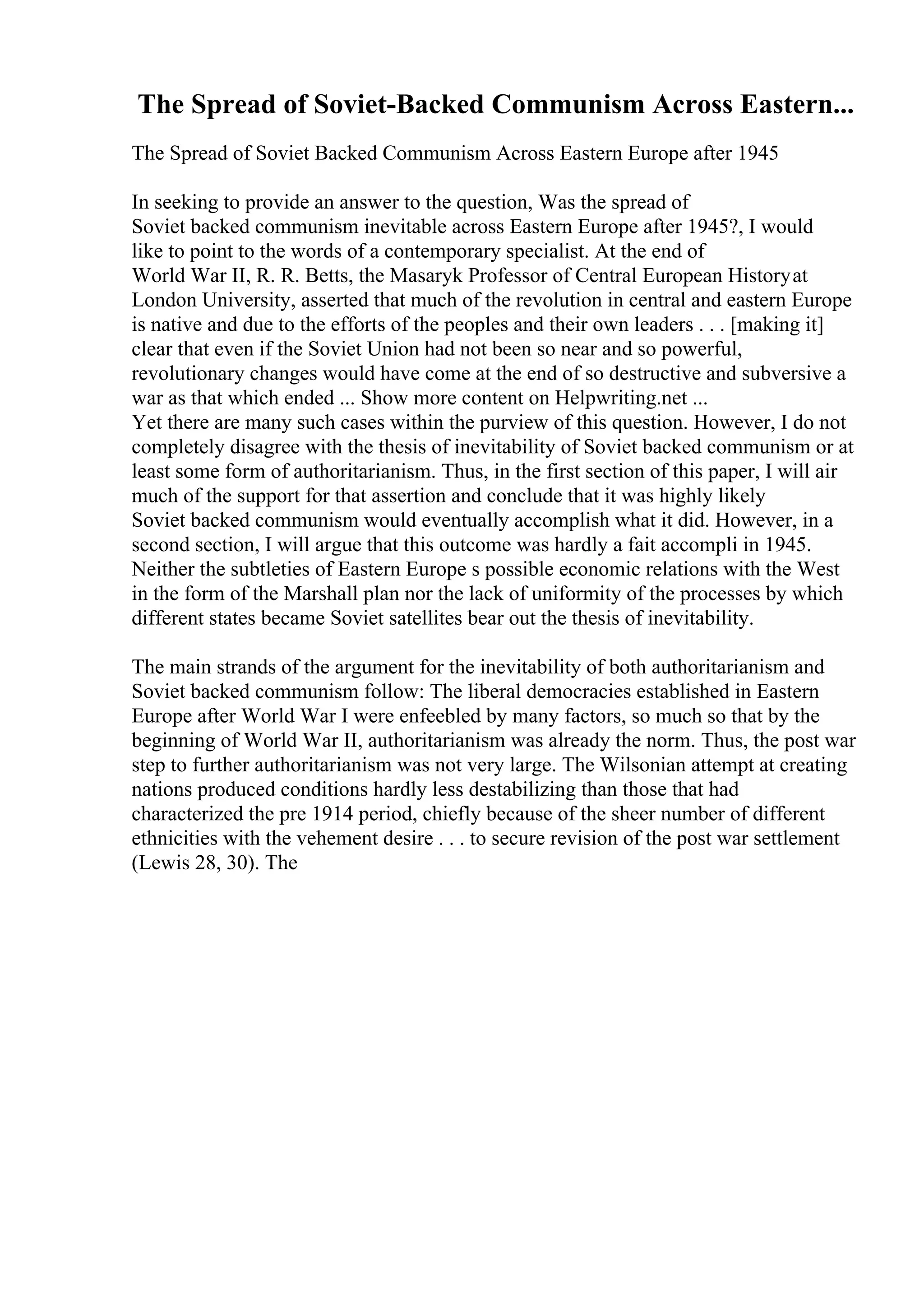 The Spread of Soviet-Backed Communism Across Eastern...
The Spread of Soviet Backed Communism Across Eastern Europe after 1945
In seeking to provide an answer to the question, Was the spread of
Soviet backed communism inevitable across Eastern Europe after 1945?, I would
like to point to the words of a contemporary specialist. At the end of
World War II, R. R. Betts, the Masaryk Professor of Central European Historyat
London University, asserted that much of the revolution in central and eastern Europe
is native and due to the efforts of the peoples and their own leaders . . . [making it]
clear that even if the Soviet Union had not been so near and so powerful,
revolutionary changes would have come at the end of so destructive and subversive a
war as that which ended ... Show more content on Helpwriting.net ...
Yet there are many such cases within the purview of this question. However, I do not
completely disagree with the thesis of inevitability of Soviet backed communism or at
least some form of authoritarianism. Thus, in the first section of this paper, I will air
much of the support for that assertion and conclude that it was highly likely
Soviet backed communism would eventually accomplish what it did. However, in a
second section, I will argue that this outcome was hardly a fait accompli in 1945.
Neither the subtleties of Eastern Europe s possible economic relations with the West
in the form of the Marshall plan nor the lack of uniformity of the processes by which
different states became Soviet satellites bear out the thesis of inevitability.
The main strands of the argument for the inevitability of both authoritarianism and
Soviet backed communism follow: The liberal democracies established in Eastern
Europe after World War I were enfeebled by many factors, so much so that by the
beginning of World War II, authoritarianism was already the norm. Thus, the post war
step to further authoritarianism was not very large. The Wilsonian attempt at creating
nations produced conditions hardly less destabilizing than those that had
characterized the pre 1914 period, chiefly because of the sheer number of different
ethnicities with the vehement desire . . . to secure revision of the post war settlement
(Lewis 28, 30). The
 