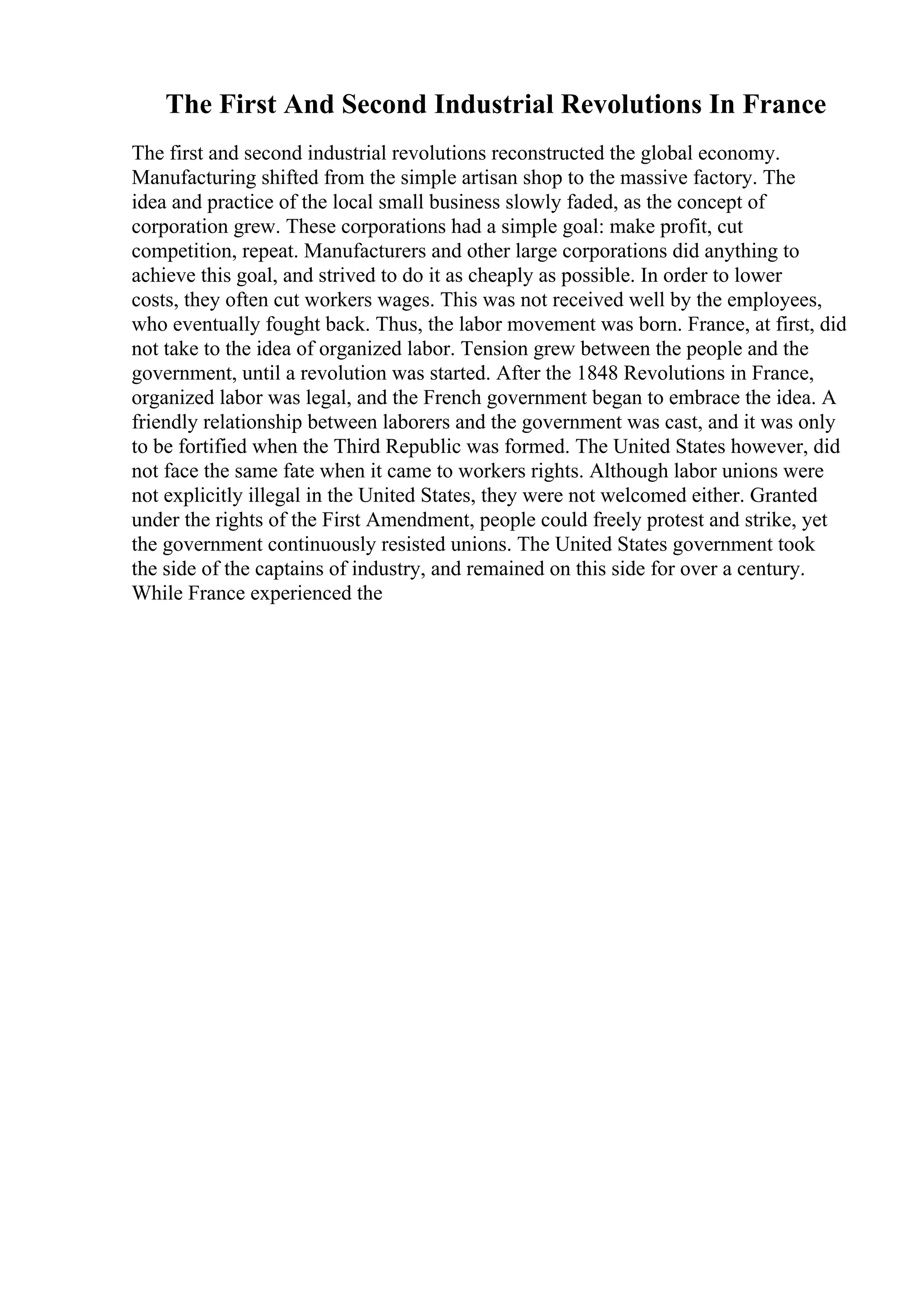 The First And Second Industrial Revolutions In France
The first and second industrial revolutions reconstructed the global economy.
Manufacturing shifted from the simple artisan shop to the massive factory. The
idea and practice of the local small business slowly faded, as the concept of
corporation grew. These corporations had a simple goal: make profit, cut
competition, repeat. Manufacturers and other large corporations did anything to
achieve this goal, and strived to do it as cheaply as possible. In order to lower
costs, they often cut workers wages. This was not received well by the employees,
who eventually fought back. Thus, the labor movement was born. France, at first, did
not take to the idea of organized labor. Tension grew between the people and the
government, until a revolution was started. After the 1848 Revolutions in France,
organized labor was legal, and the French government began to embrace the idea. A
friendly relationship between laborers and the government was cast, and it was only
to be fortified when the Third Republic was formed. The United States however, did
not face the same fate when it came to workers rights. Although labor unions were
not explicitly illegal in the United States, they were not welcomed either. Granted
under the rights of the First Amendment, people could freely protest and strike, yet
the government continuously resisted unions. The United States government took
the side of the captains of industry, and remained on this side for over a century.
While France experienced the
 