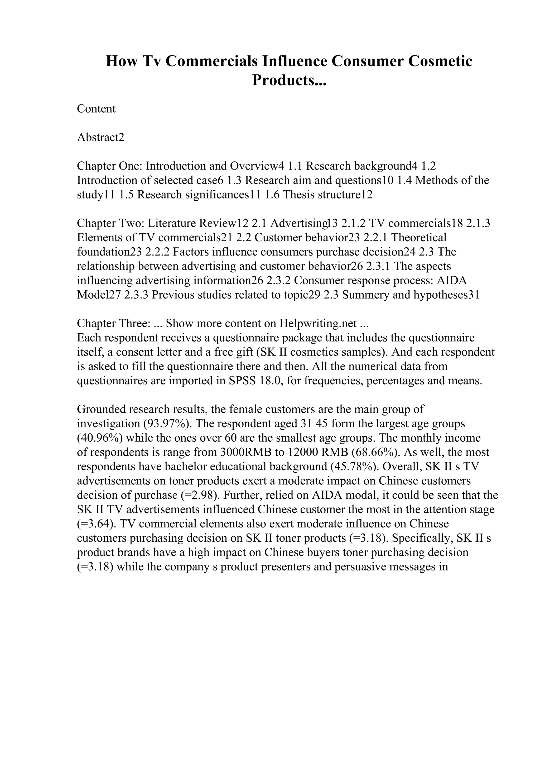 How Tv Commercials Influence Consumer Cosmetic
Products...
Content
Abstract2
Chapter One: Introduction and Overview4 1.1 Research background4 1.2
Introduction of selected case6 1.3 Research aim and questions10 1.4 Methods of the
study11 1.5 Research significances11 1.6 Thesis structure12
Chapter Two: Literature Review12 2.1 Advertising13 2.1.2 TV commercials18 2.1.3
Elements of TV commercials21 2.2 Customer behavior23 2.2.1 Theoretical
foundation23 2.2.2 Factors influence consumers purchase decision24 2.3 The
relationship between advertising and customer behavior26 2.3.1 The aspects
influencing advertising information26 2.3.2 Consumer response process: AIDA
Model27 2.3.3 Previous studies related to topic29 2.3 Summery and hypotheses31
Chapter Three: ... Show more content on Helpwriting.net ...
Each respondent receives a questionnaire package that includes the questionnaire
itself, a consent letter and a free gift (SK II cosmetics samples). And each respondent
is asked to fill the questionnaire there and then. All the numerical data from
questionnaires are imported in SPSS 18.0, for frequencies, percentages and means.
Grounded research results, the female customers are the main group of
investigation (93.97%). The respondent aged 31 45 form the largest age groups
(40.96%) while the ones over 60 are the smallest age groups. The monthly income
of respondents is range from 3000RMB to 12000 RMB (68.66%). As well, the most
respondents have bachelor educational background (45.78%). Overall, SK II s TV
advertisements on toner products exert a moderate impact on Chinese customers
decision of purchase (=2.98). Further, relied on AIDA modal, it could be seen that the
SK II TV advertisements influenced Chinese customer the most in the attention stage
(=3.64). TV commercial elements also exert moderate influence on Chinese
customers purchasing decision on SK II toner products (=3.18). Specifically, SK II s
product brands have a high impact on Chinese buyers toner purchasing decision
(=3.18) while the company s product presenters and persuasive messages in
 