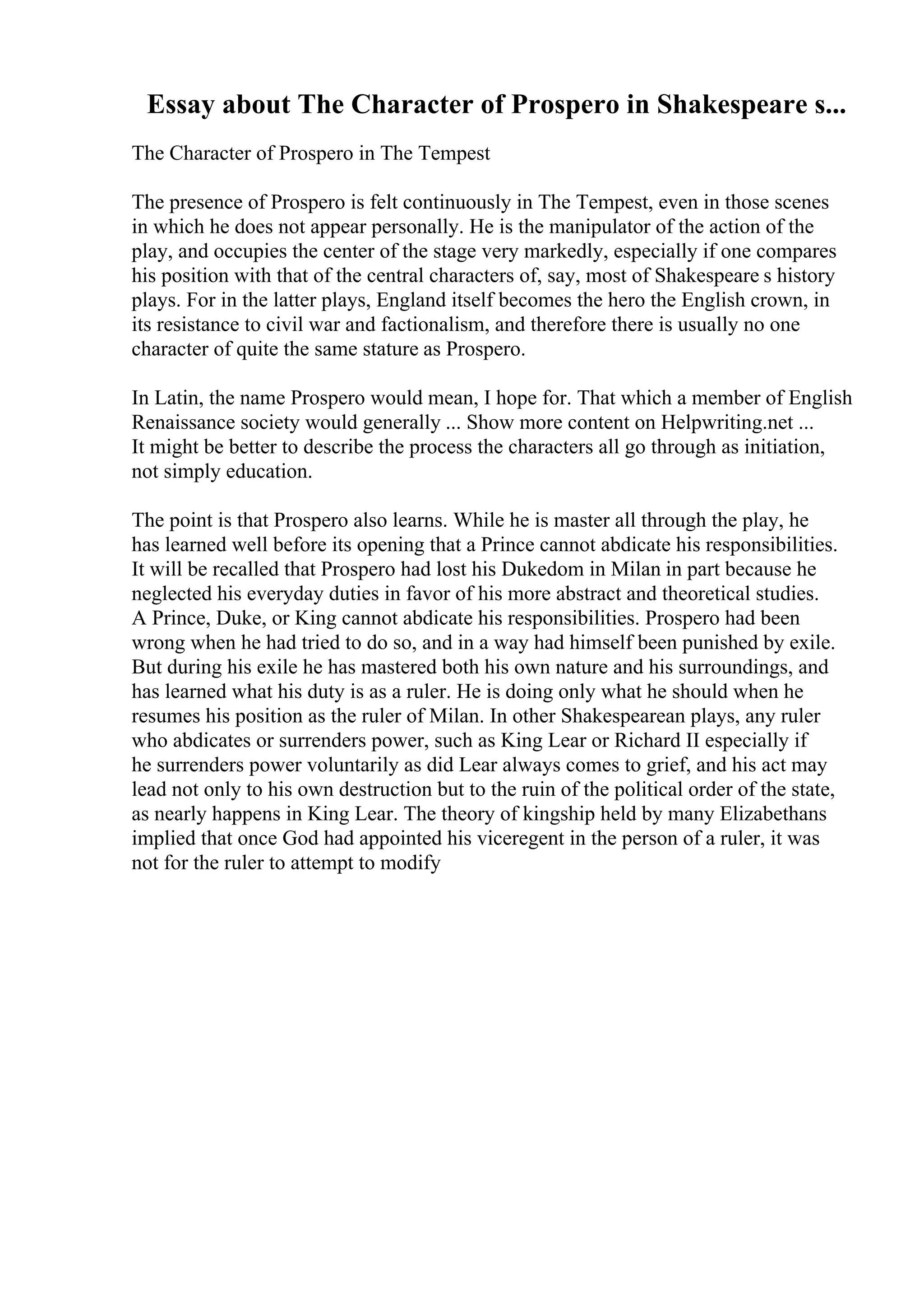 Essay about The Character of Prospero in Shakespeare s...
The Character of Prospero in The Tempest
The presence of Prospero is felt continuously in The Tempest, even in those scenes
in which he does not appear personally. He is the manipulator of the action of the
play, and occupies the center of the stage very markedly, especially if one compares
his position with that of the central characters of, say, most of Shakespeare s history
plays. For in the latter plays, England itself becomes the hero the English crown, in
its resistance to civil war and factionalism, and therefore there is usually no one
character of quite the same stature as Prospero.
In Latin, the name Prospero would mean, I hope for. That which a member of English
Renaissance society would generally ... Show more content on Helpwriting.net ...
It might be better to describe the process the characters all go through as initiation,
not simply education.
The point is that Prospero also learns. While he is master all through the play, he
has learned well before its opening that a Prince cannot abdicate his responsibilities.
It will be recalled that Prospero had lost his Dukedom in Milan in part because he
neglected his everyday duties in favor of his more abstract and theoretical studies.
A Prince, Duke, or King cannot abdicate his responsibilities. Prospero had been
wrong when he had tried to do so, and in a way had himself been punished by exile.
But during his exile he has mastered both his own nature and his surroundings, and
has learned what his duty is as a ruler. He is doing only what he should when he
resumes his position as the ruler of Milan. In other Shakespearean plays, any ruler
who abdicates or surrenders power, such as King Lear or Richard II especially if
he surrenders power voluntarily as did Lear always comes to grief, and his act may
lead not only to his own destruction but to the ruin of the political order of the state,
as nearly happens in King Lear. The theory of kingship held by many Elizabethans
implied that once God had appointed his viceregent in the person of a ruler, it was
not for the ruler to attempt to modify
 
