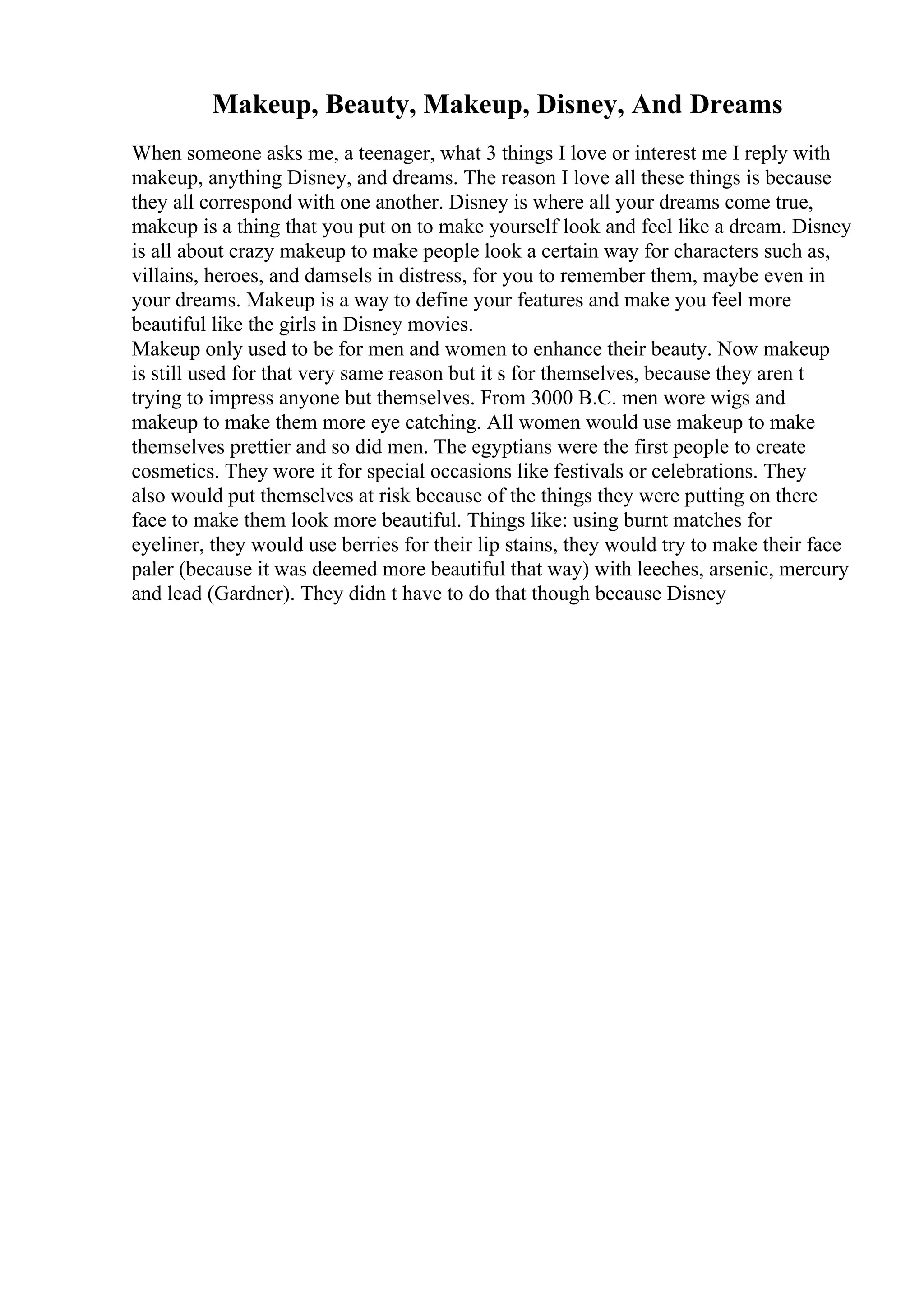 Makeup, Beauty, Makeup, Disney, And Dreams
When someone asks me, a teenager, what 3 things I love or interest me I reply with
makeup, anything Disney, and dreams. The reason I love all these things is because
they all correspond with one another. Disney is where all your dreams come true,
makeup is a thing that you put on to make yourself look and feel like a dream. Disney
is all about crazy makeup to make people look a certain way for characters such as,
villains, heroes, and damsels in distress, for you to remember them, maybe even in
your dreams. Makeup is a way to define your features and make you feel more
beautiful like the girls in Disney movies.
Makeup only used to be for men and women to enhance their beauty. Now makeup
is still used for that very same reason but it s for themselves, because they aren t
trying to impress anyone but themselves. From 3000 B.C. men wore wigs and
makeup to make them more eye catching. All women would use makeup to make
themselves prettier and so did men. The egyptians were the first people to create
cosmetics. They wore it for special occasions like festivals or celebrations. They
also would put themselves at risk because of the things they were putting on there
face to make them look more beautiful. Things like: using burnt matches for
eyeliner, they would use berries for their lip stains, they would try to make their face
paler (because it was deemed more beautiful that way) with leeches, arsenic, mercury
and lead (Gardner). They didn t have to do that though because Disney
 