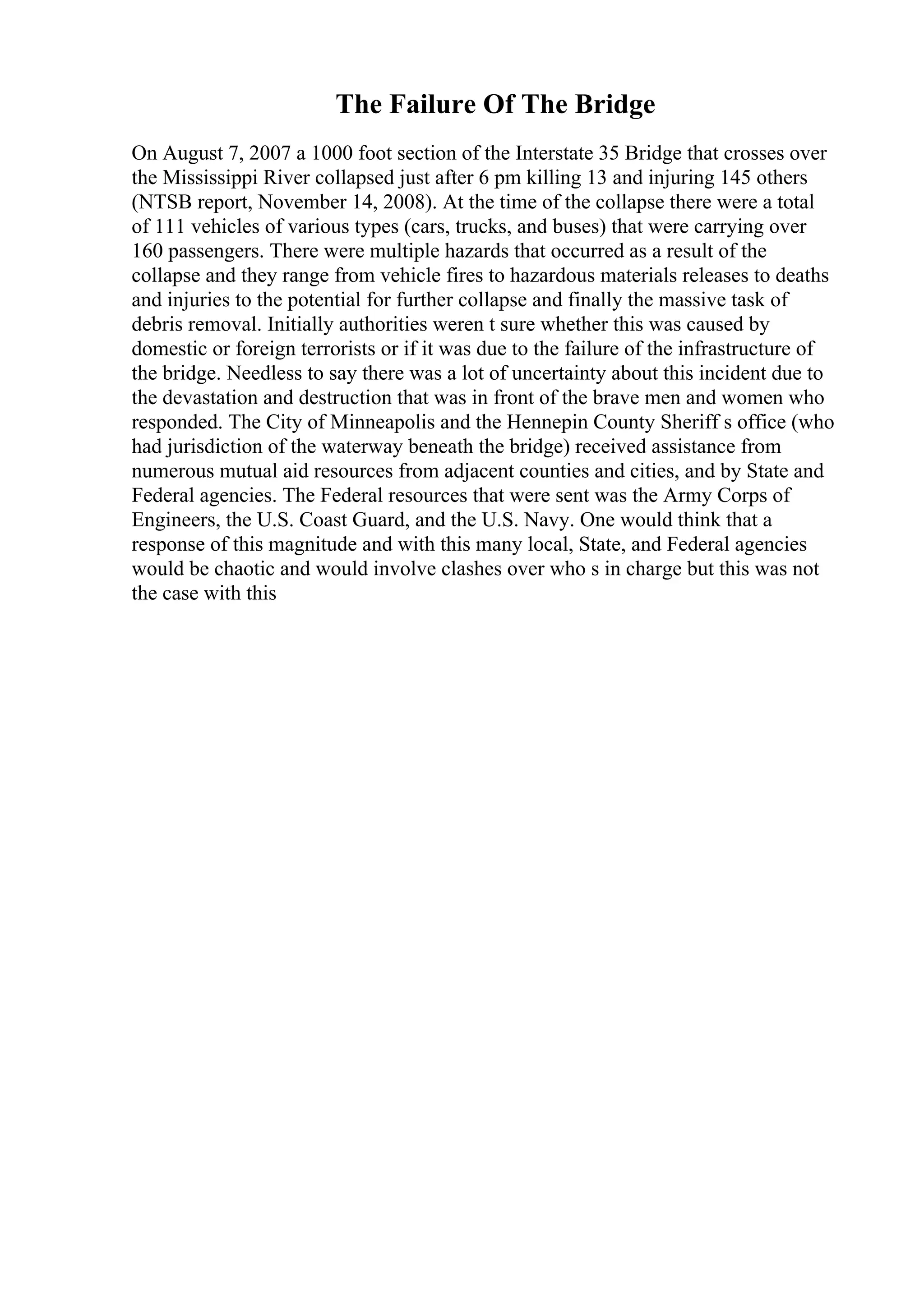 The Failure Of The Bridge
On August 7, 2007 a 1000 foot section of the Interstate 35 Bridge that crosses over
the Mississippi River collapsed just after 6 pm killing 13 and injuring 145 others
(NTSB report, November 14, 2008). At the time of the collapse there were a total
of 111 vehicles of various types (cars, trucks, and buses) that were carrying over
160 passengers. There were multiple hazards that occurred as a result of the
collapse and they range from vehicle fires to hazardous materials releases to deaths
and injuries to the potential for further collapse and finally the massive task of
debris removal. Initially authorities weren t sure whether this was caused by
domestic or foreign terrorists or if it was due to the failure of the infrastructure of
the bridge. Needless to say there was a lot of uncertainty about this incident due to
the devastation and destruction that was in front of the brave men and women who
responded. The City of Minneapolis and the Hennepin County Sheriff s office (who
had jurisdiction of the waterway beneath the bridge) received assistance from
numerous mutual aid resources from adjacent counties and cities, and by State and
Federal agencies. The Federal resources that were sent was the Army Corps of
Engineers, the U.S. Coast Guard, and the U.S. Navy. One would think that a
response of this magnitude and with this many local, State, and Federal agencies
would be chaotic and would involve clashes over who s in charge but this was not
the case with this
 