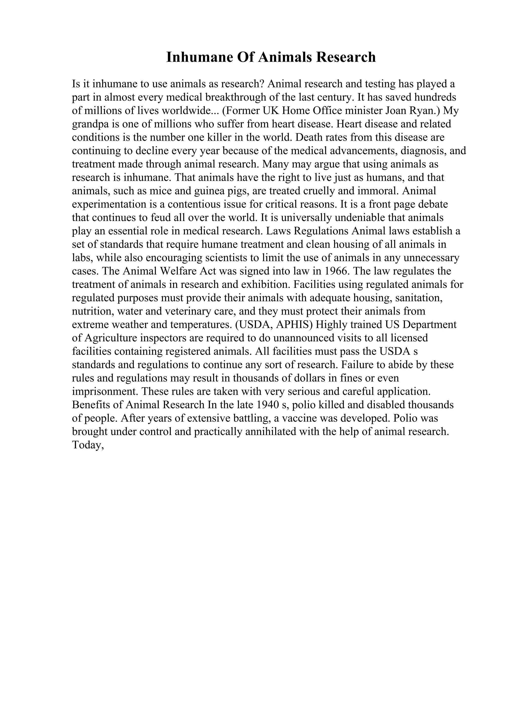 Inhumane Of Animals Research
Is it inhumane to use animals as research? Animal research and testing has played a
part in almost every medical breakthrough of the last century. It has saved hundreds
of millions of lives worldwide... (Former UK Home Office minister Joan Ryan.) My
grandpa is one of millions who suffer from heart disease. Heart disease and related
conditions is the number one killer in the world. Death rates from this disease are
continuing to decline every year because of the medical advancements, diagnosis, and
treatment made through animal research. Many may argue that using animals as
research is inhumane. That animals have the right to live just as humans, and that
animals, such as mice and guinea pigs, are treated cruelly and immoral. Animal
experimentation is a contentious issue for critical reasons. It is a front page debate
that continues to feud all over the world. It is universally undeniable that animals
play an essential role in medical research. Laws Regulations Animal laws establish a
set of standards that require humane treatment and clean housing of all animals in
labs, while also encouraging scientists to limit the use of animals in any unnecessary
cases. The Animal Welfare Act was signed into law in 1966. The law regulates the
treatment of animals in research and exhibition. Facilities using regulated animals for
regulated purposes must provide their animals with adequate housing, sanitation,
nutrition, water and veterinary care, and they must protect their animals from
extreme weather and temperatures. (USDA, APHIS) Highly trained US Department
of Agriculture inspectors are required to do unannounced visits to all licensed
facilities containing registered animals. All facilities must pass the USDA s
standards and regulations to continue any sort of research. Failure to abide by these
rules and regulations may result in thousands of dollars in fines or even
imprisonment. These rules are taken with very serious and careful application.
Benefits of Animal Research In the late 1940 s, polio killed and disabled thousands
of people. After years of extensive battling, a vaccine was developed. Polio was
brought under control and practically annihilated with the help of animal research.
Today,
 